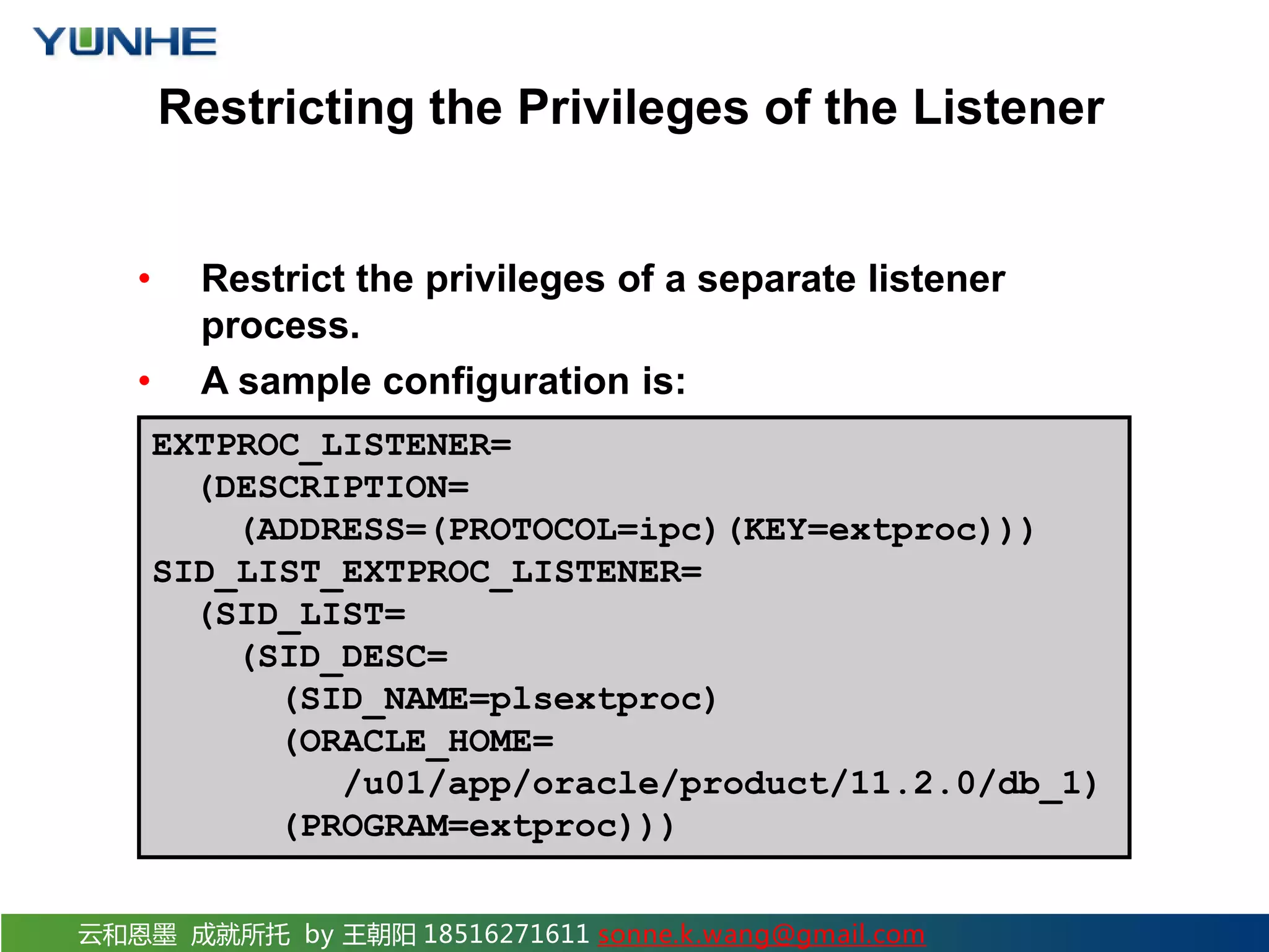 云和恩墨 成就所托 by 王朝阳 18516271611 sonne.k.wang@gmail.com Restricting the Privileges of the Listener • Restrict the privileges of a separate listener process. • A sample configuration is: EXTPROC_LISTENER= (DESCRIPTION= (ADDRESS=(PROTOCOL=ipc)(KEY=extproc))) SID_LIST_EXTPROC_LISTENER= (SID_LIST= (SID_DESC= (SID_NAME=plsextproc) (ORACLE_HOME= /u01/app/oracle/product/11.2.0/db_1) (PROGRAM=extproc))) 