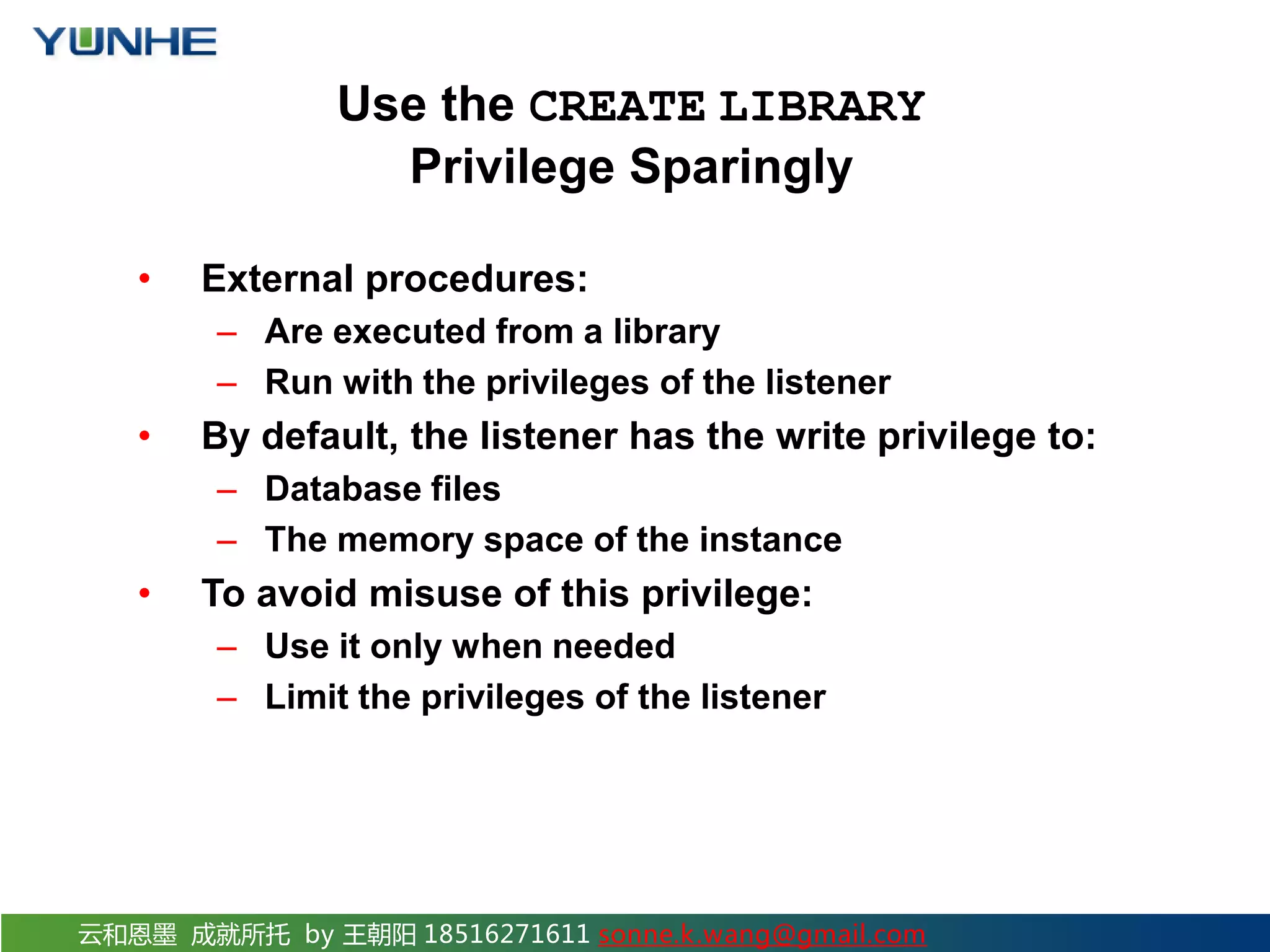 云和恩墨 成就所托 by 王朝阳 18516271611 sonne.k.wang@gmail.com Use the CREATE LIBRARY Privilege Sparingly • External procedures: – Are executed from a library – Run with the privileges of the listener • By default, the listener has the write privilege to: – Database files – The memory space of the instance • To avoid misuse of this privilege: – Use it only when needed – Limit the privileges of the listener 
