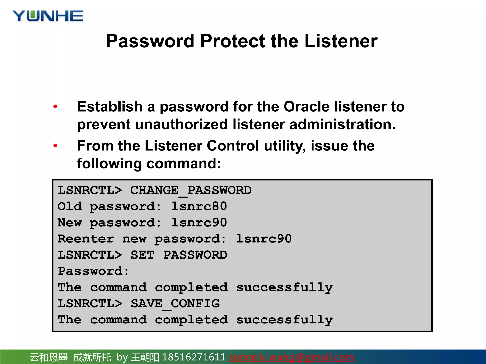 云和恩墨 成就所托 by 王朝阳 18516271611 sonne.k.wang@gmail.com Password Protect the Listener • Establish a password for the Oracle listener to prevent unauthorized listener administration. • From the Listener Control utility, issue the following command: LSNRCTL> CHANGE_PASSWORD Old password: lsnrc80 New password: lsnrc90 Reenter new password: lsnrc90 LSNRCTL> SET PASSWORD Password: The command completed successfully LSNRCTL> SAVE_CONFIG The command completed successfully 
