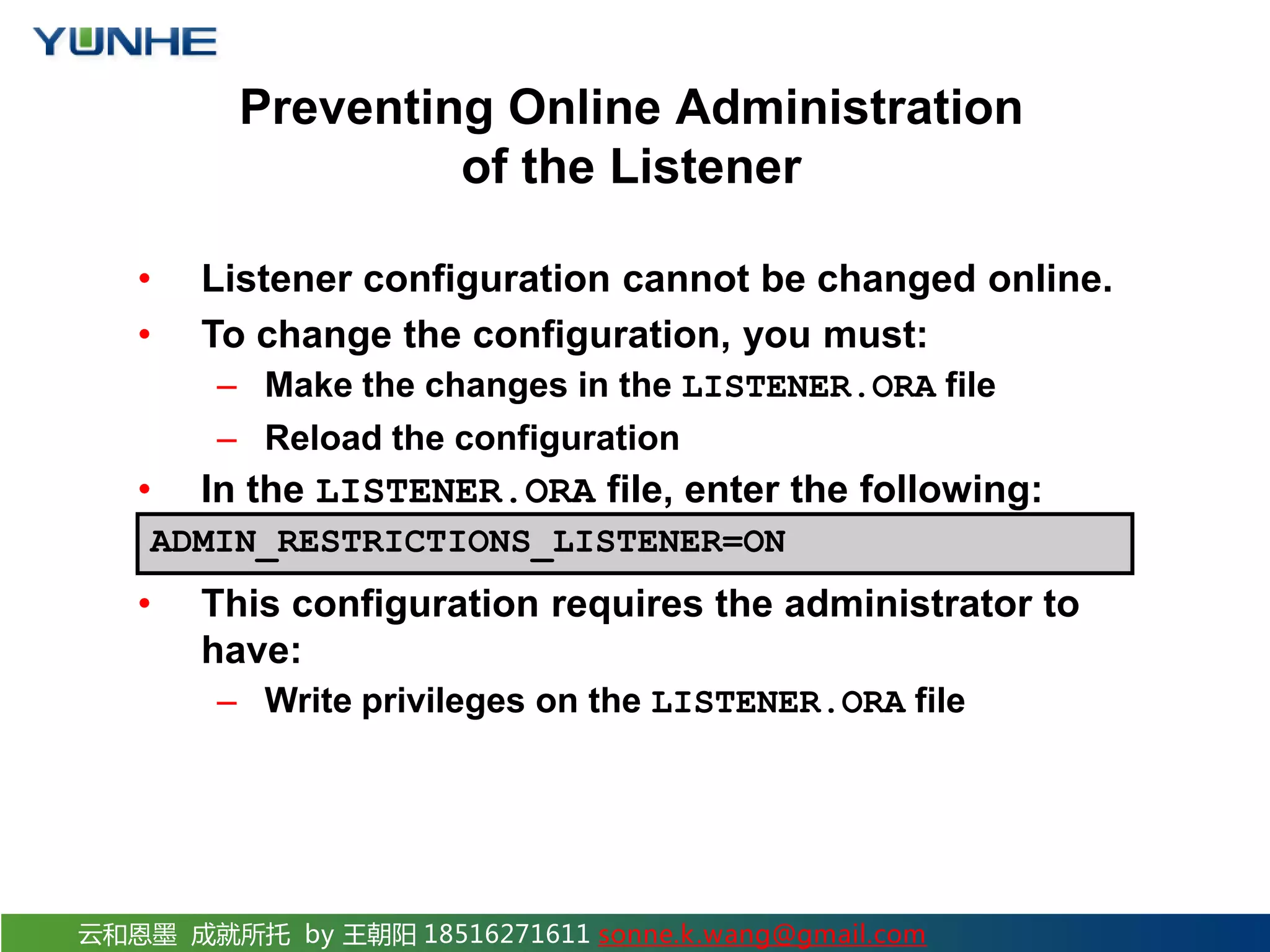 云和恩墨 成就所托 by 王朝阳 18516271611 sonne.k.wang@gmail.com Preventing Online Administration of the Listener • Listener configuration cannot be changed online. • To change the configuration, you must: – Make the changes in the LISTENER.ORA file – Reload the configuration • In the LISTENER.ORA file, enter the following: • This configuration requires the administrator to have: – Write privileges on the LISTENER.ORA file ADMIN_RESTRICTIONS_LISTENER=ON 