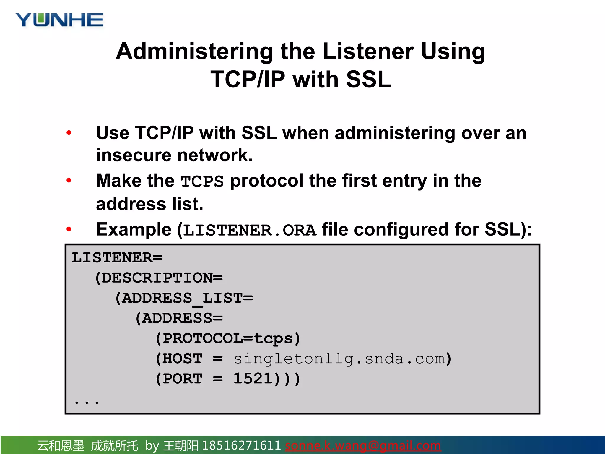 云和恩墨 成就所托 by 王朝阳 18516271611 sonne.k.wang@gmail.com Administering the Listener Using TCP/IP with SSL • Use TCP/IP with SSL when administering over an insecure network. • Make the TCPS protocol the first entry in the address list. • Example (LISTENER.ORA file configured for SSL): LISTENER= (DESCRIPTION= (ADDRESS_LIST= (ADDRESS= (PROTOCOL=tcps) (HOST = singleton11g.snda.com) (PORT = 1521))) ... 