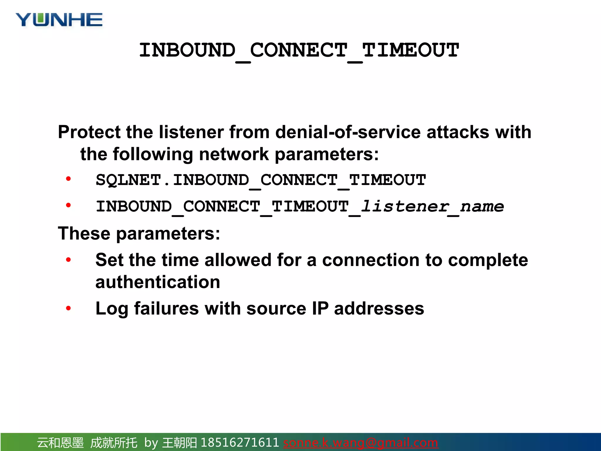 云和恩墨 成就所托 by 王朝阳 18516271611 sonne.k.wang@gmail.com INBOUND_CONNECT_TIMEOUT Protect the listener from denial-of-service attacks with the following network parameters: • SQLNET.INBOUND_CONNECT_TIMEOUT • INBOUND_CONNECT_TIMEOUT_listener_name These parameters: • Set the time allowed for a connection to complete authentication • Log failures with source IP addresses 