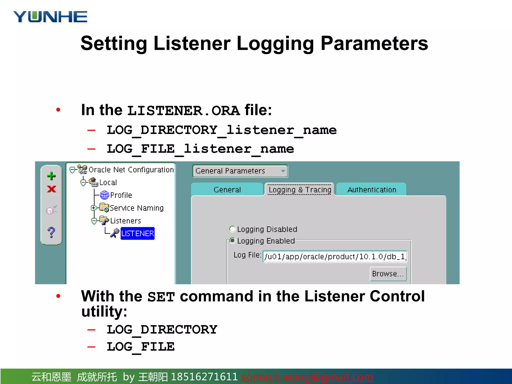 云和恩墨 成就所托 by 王朝阳 18516271611 sonne.k.wang@gmail.com Setting Listener Logging Parameters • In the LISTENER.ORA file: – LOG_DIRECTORY_listener_name – LOG_FILE_listener_name • With Oracle Net Manager: • With the SET command in the Listener Control utility: – LOG_DIRECTORY – LOG_FILE 