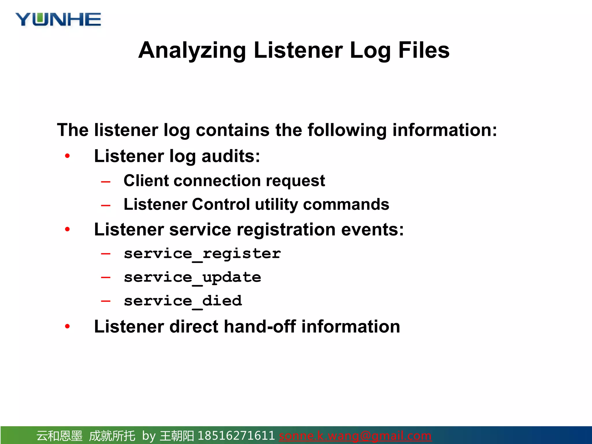 云和恩墨 成就所托 by 王朝阳 18516271611 sonne.k.wang@gmail.com Analyzing Listener Log Files The listener log contains the following information: • Listener log audits: – Client connection request – Listener Control utility commands • Listener service registration events: – service_register – service_update – service_died • Listener direct hand-off information 