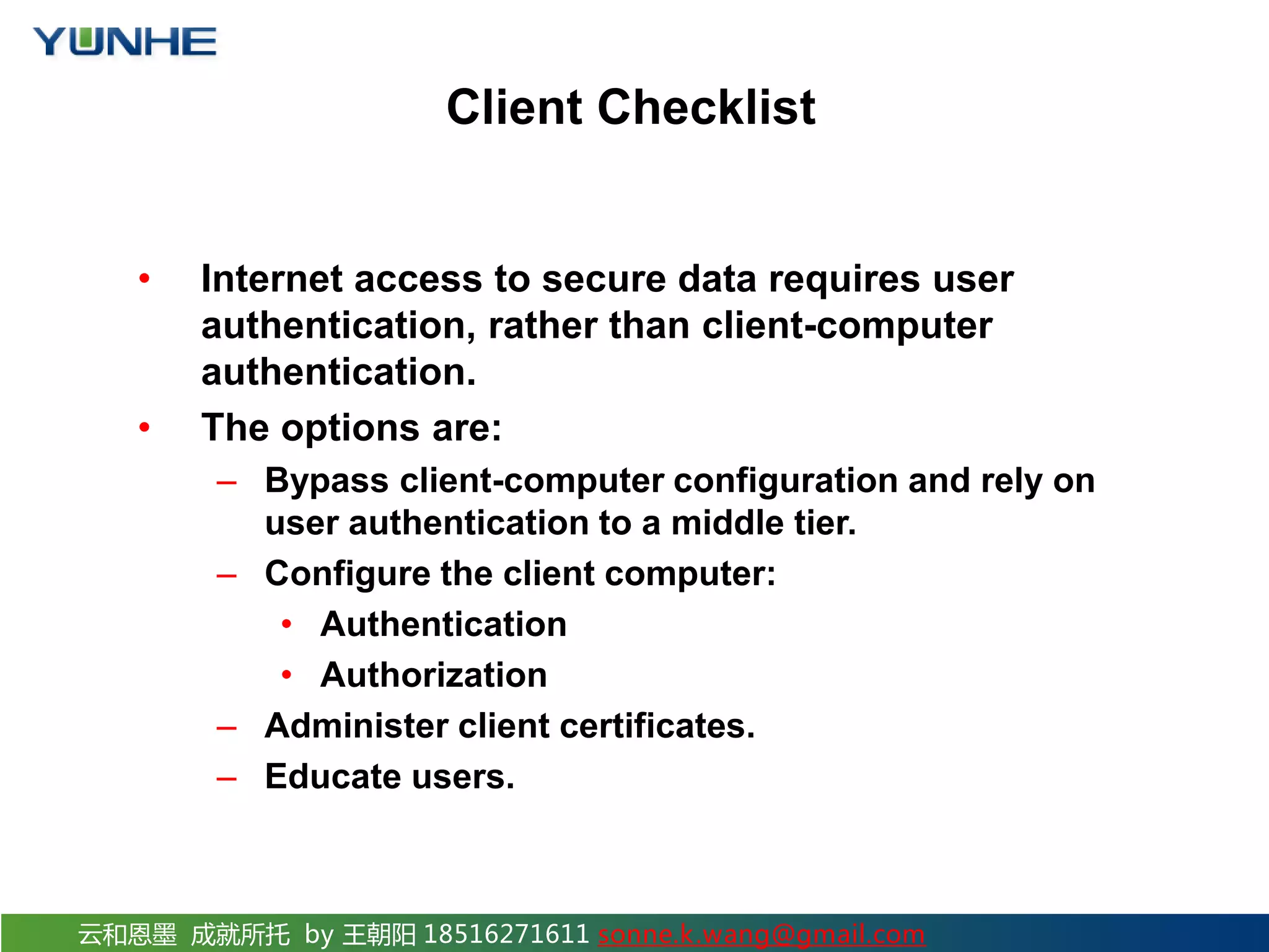 云和恩墨 成就所托 by 王朝阳 18516271611 sonne.k.wang@gmail.com Client Checklist • Internet access to secure data requires user authentication, rather than client-computer authentication. • The options are: – Bypass client-computer configuration and rely on user authentication to a middle tier. – Configure the client computer: • Authentication • Authorization – Administer client certificates. – Educate users. 