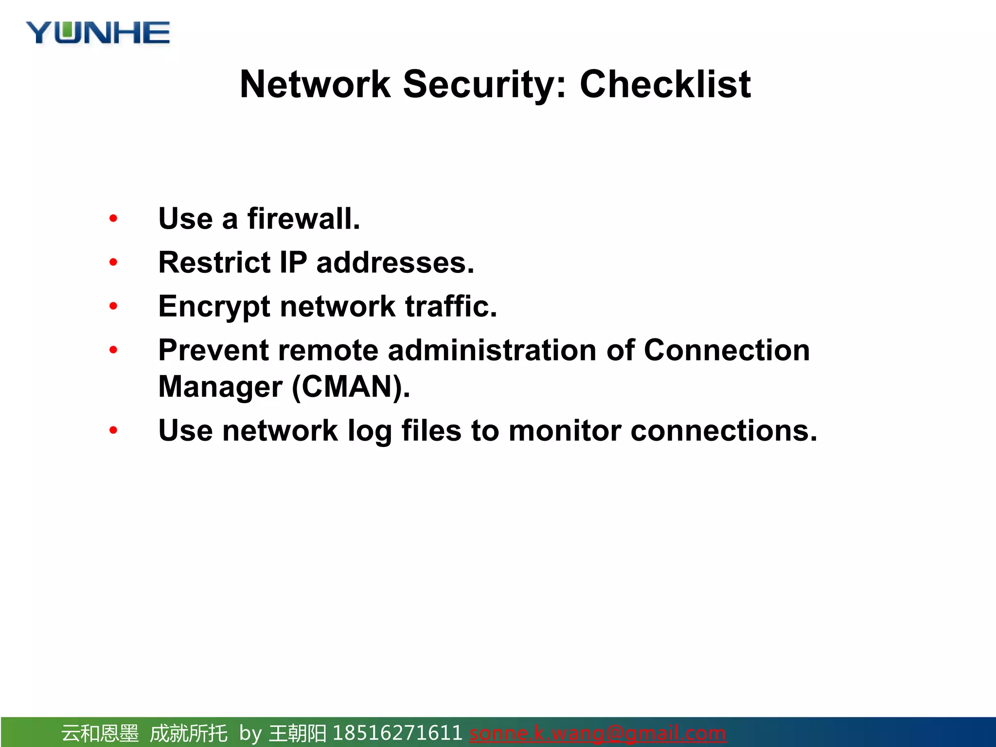 云和恩墨 成就所托 by 王朝阳 18516271611 sonne.k.wang@gmail.com Network Security: Checklist • Use a firewall. • Restrict IP addresses. • Encrypt network traffic. • Prevent remote administration of Connection Manager (CMAN). • Use network log files to monitor connections. 