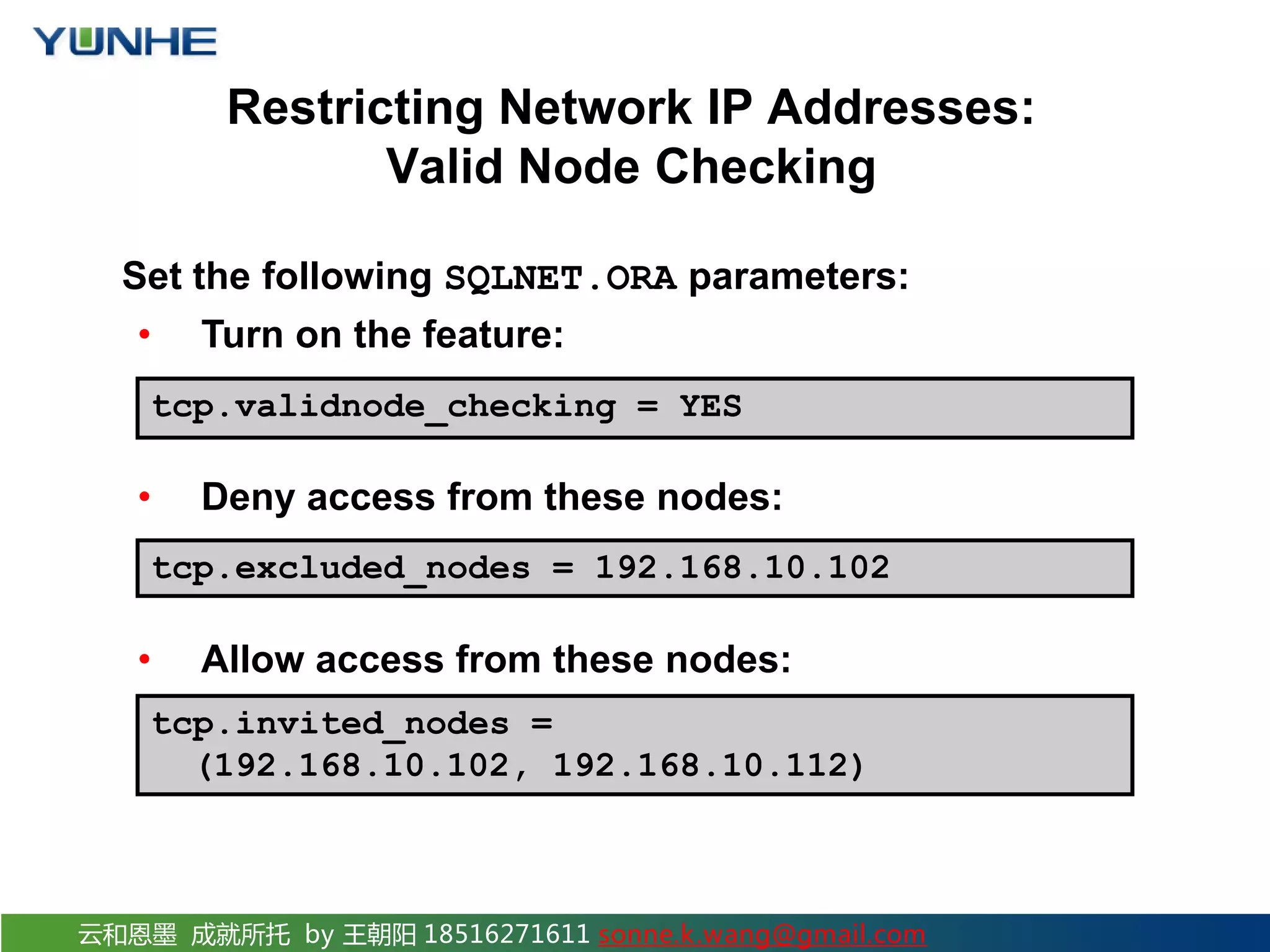 云和恩墨 成就所托 by 王朝阳 18516271611 sonne.k.wang@gmail.com Restricting Network IP Addresses: Valid Node Checking Set the following SQLNET.ORA parameters: • Turn on the feature: • Deny access from these nodes: • Allow access from these nodes: tcp.excluded_nodes = 192.168.10.102 tcp.invited_nodes = (192.168.10.102, 192.168.10.112) tcp.validnode_checking = YES 