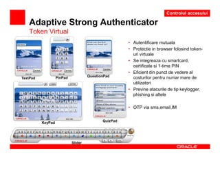 Controlul accesului

   Adaptive Strong Authenticator
   Token Virtual
                                                      • Autentificare mutuala
                                                      • Protectie in browser folosind token-
                                                        uri virtuale
                                                      • Se integreaza cu smartcard,
                                                        certificate si 1-time PIN
                                                      • Eficient din punct de vedere al
                   PinPad            QuestionPad        costurilor pentru numar mare de
TextPad
                                                        utilizatori
                                                      • Previne atacurile de tip keylogger,
                                                        phishing si altele

                                                      • OTP via sms,email,IM


          KeyPad                            QuizPad




                            Slider
 