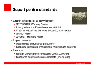 Suport pentru standarde

• Oracle contribuie la dezvoltarea:
  •   SSTC (SAML Working Group)
  •   Liberty Alliance – Presedintele comitetului
  •   WSS, WS-SX (Web Services Security), JCP - Autor
  •   SPML - Autor
  •   XACML – Membru votant
• Implementare
  • Accelereaza dezvoltarea produselor
  • Simplifica integrarea produselor si minimizeaza costurile
• Inovatie
  • Identity Governance Framework: CARML, AAPML
  • Standarde pentru securitate completa (end-to-end)
 