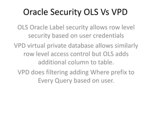 Oracle Security OLS Vs VPD
OLS Oracle Label security allows row level
security based on user credentials
VPD virtual private database allows similarly
row level access control but OLS adds
additional column to table.
VPD does filtering adding Where prefix to
Every Query based on user.
 