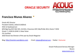 ORACLE SECURITY
Francisco Munoz Alvarez
Oracle ACE Director
President CLOUG, LAOUC & NZOUG
IOUC LA Spokesperson
8/9/10g/11g OCP, RAC OCE, AS OCA, E-Business OCP, SQL/PLSQL OCA, Oracle 7 OCM
Oracle 7, 11GR2 & OVM 3.1 Beta Tester
ITIL Certified
2010 Oracle Ace Director of the year by Oracle Magazine
Blog: http://oraclenz.wordpress.com

- Email: mbatec@hotmail.com – Twitter : fcomunoz

Oracle Professional Services Manager
Revera
www.revera.co.nz

 