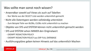 Copyright © 2014, Oracle and/or its affiliates. All rights reserved.
Was sollte man sonst noch wissen?
• Anwendbar sowohl auf Views als auch auf Tabellen
– Nur Werte aus der SELECT Liste werden unkenntlich gemacht
• Nicht alle Datentypen werden vollständig unterstützt
– Zum Beispiel Teile von BLOBs, CLOBs nicht unkenntlich zu machen
• Objekte von SYS und SYSTEM können nicht unkenntlich gemacht werden
• SYS und SYSTEM sehen IMMER den Originalwert
– EXEMPT REDACTION POLICY
– EXEMPT REDACTION POLICY aus EXP FULL DATABASE
• Ausführungspläne geben keinen Hinweis auf das unkenntlich Machen
 