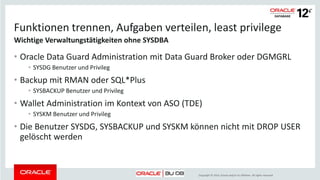 Copyright © 2014, Oracle and/or its affiliates. All rights reserved.
Funktionen trennen, Aufgaben verteilen, least privilege
• Oracle Data Guard Administration mit Data Guard Broker oder DGMGRL
• SYSDG Benutzer und Privileg
• Backup mit RMAN oder SQL*Plus
• SYSBACKUP Benutzer und Privileg
• Wallet Administration im Kontext von ASO (TDE)
• SYSKM Benutzer und Privileg
• Die Benutzer SYSDG, SYSBACKUP und SYSKM können nicht mit DROP USER
gelöscht werden
Wichtige Verwaltungstätigkeiten ohne SYSDBA
 