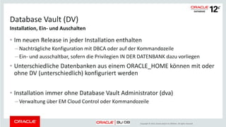 Copyright © 2014, Oracle and/or its affiliates. All rights reserved.
Database Vault (DV)
• Im neuen Release in jeder Installation enthalten
– Nachträgliche Konfiguration mit DBCA oder auf der Kommandozeile
– Ein- und ausschaltbar, sofern die Privilegien IN DER DATENBANK dazu vorliegen
• Unterschiedliche Datenbanken aus einem ORACLE_HOME können mit oder
ohne DV (unterschiedlich) konfiguriert werden
• Installation immer ohne Database Vault Administrator (dva)
– Verwaltung über EM Cloud Control oder Kommandozeile
Installation, Ein- und Auschalten
 