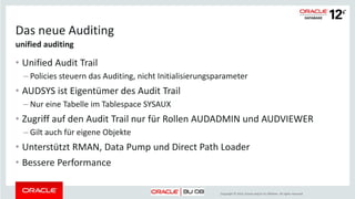 Copyright © 2014, Oracle and/or its affiliates. All rights reserved.
Auditing
• Default und SYS Auditing
– -> Betriebssystem
• Standard Auditing (Systemprivilegien, Befehle, Objekte)
– -> SYS.AUD$ oder Betriebssystem in proprietärem Format oder XML
• Fine Grained Auditing (Auditieren in Abhängigkeit von Bedingungen)
– -> SYS.FGA_LOG$ oder Betriebssystem in proprietärem Format oder XML
• Database Vault Auditing
– -> DVSYS.AUDIT_TRAIL$
Oracle Database 11g Release 2
 