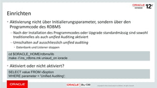 Copyright © 2014, Oracle and/or its affiliates. All rights reserved.
Das neue Auditing
• Unified Audit Trail
– Policies steuern das Auditing, nicht Initialisierungsparameter
• AUDSYS ist Eigentümer des Audit Trail
– Nur eine Tabelle im Tablespace SYSAUX
• Zugriff auf den Audit Trail nur für Rollen AUDADMIN und AUDVIEWER
– Gilt auch für eigene Objekte
• Unterstützt RMAN, Data Pump und Direct Path Loader
• Bessere Performance
unified auditing
 