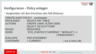 Copyright © 2014, Oracle and/or its affiliates. All rights reserved.
Einrichten
• Aktivierung nicht über Initialierungsparameter, sondern über den
Programmcode des RDBMS
– Nach der Installation des Programmcodes oder Upgrade standardmässig sind sowohl
traditionelles als auch unified Auditing aktiviert
– Umschalten auf ausschliesslich unified auditing
• Datenbank und Listener stoppen
• Aktiviert oder nicht aktiviert?
SELECT value FROM v$option
WHERE parameter = 'Unified Auditing';
cd $ORACLE_HOME/rdbms/lib
make -f ins_rdbms.mk uniaud_on ioracle
 