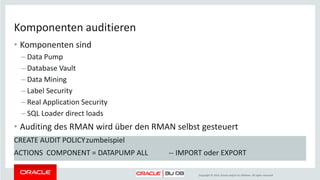 Copyright © 2014, Oracle and/or its affiliates. All rights reserved.
Konfigurieren - Policy anlegen
• Vergleichbar mit dem Einrichten des FGA (Policies)
CREATE AUDIT POLICY zumbeispiel
PRIVILEGES SELECT ANY TABLE
ACTIONS CREATE USER, ALTER USER,
SELECT ON SCOTT.EMP
ROLES RESOURCE
WHEN 'SYS_CONTEXT(''USERENV'', ''MODULE'') <>
(''PERSVERW'')'
EVALUATE PER STATEMENT
CONTAINER = CURRENT; -- nur in einer cdb
 