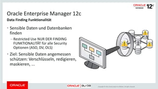 Copyright © 2014, Oracle and/or its affiliates. All rights reserved.
Privilege Analysis - least privilege durchsetzen
 Im laufenden Betrieb least privilege
umsetzen durch Entzug nicht benötigter
Privilegien und Rollen
 Mit dem Package
DBMS_PRIVILEGE_CAPTURE die
verwendeten Privilegien und Rollen
erfassen sowie Berichtsdaten generieren
 Aus Hilfstabellen Berichte über die
verwendeten oder nicht verwendeten
Privilegien und Rollen erzeugen
Gehört zu Oracle Database Vault
Privilege Analysis
Create…
Drop…
Modify…
DBA role
APPADMIN role
 