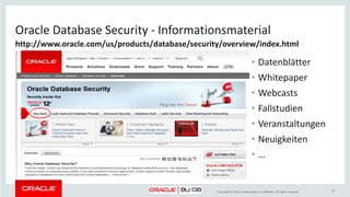 Copyright © 2014, Oracle and/or its affiliates. All rights reserved.
Höchste Sicherheit durch Schutz auf allen Ebenen
Aktivitäten überwachen
Auditieren und Berichten
DETEKTION
Redigieren und Maskieren
Verschlüsseln
PRÄVENTION ADMINISTRATION
Sensible Daten finden
Privilegien analysieren
Privilegierte Benutzer
kontrollieren
Database Firewall Konfigurationen verwalten
37
 