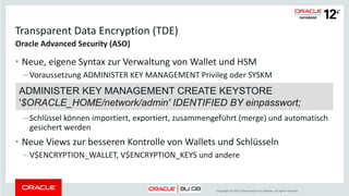 Copyright © 2014, Oracle and/or its affiliates. All rights reserved.
Transparent Data Encryption (TDE)
• Neue, eigene Syntax zur Verwaltung von Wallet und HSM
– Voraussetzung ADMINISTER KEY MANAGEMENT Privileg oder SYSKM
– Schlüssel können importiert, exportiert, zusammengeführt (merge) und automatisch
gesichert werden
• Neue Views zur besseren Kontrolle von Wallets und Schlüsseln
– V$ENCRYPTION_WALLET, V$ENCRYPTION_KEYS und andere
ADMINISTER KEY MANAGEMENT CREATE KEYSTORE
'$ORACLE_HOME/network/admin' IDENTIFIED BY einpasswort;
 