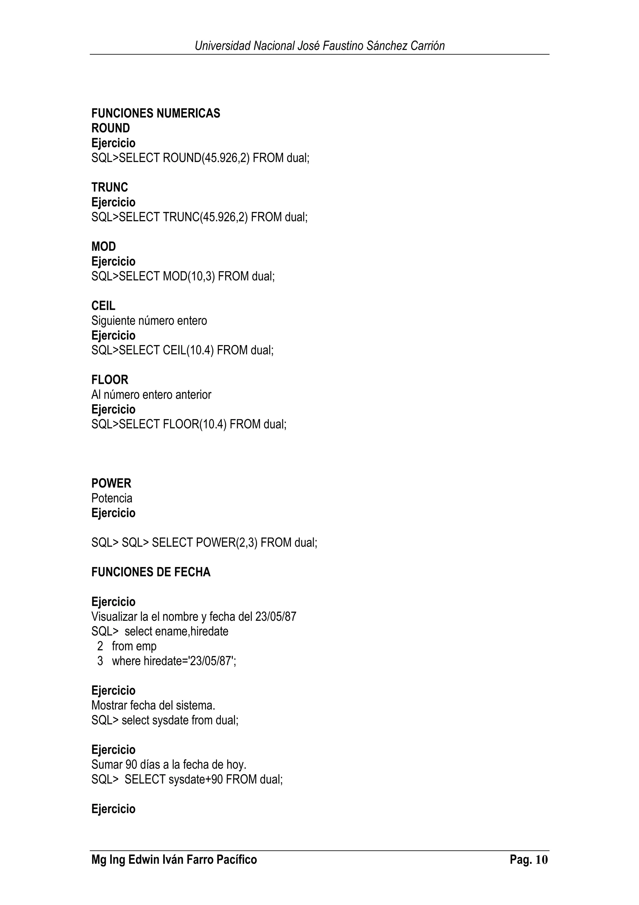 Universidad Nacional José Faustino Sánchez Carrión
Mg Ing Edwin Iván Farro Pacífico Pag. 10
FUNCIONES NUMERICAS
ROUND
Ejercicio
SQL>SELECT ROUND(45.926,2) FROM dual;
TRUNC
Ejercicio
SQL>SELECT TRUNC(45.926,2) FROM dual;
MOD
Ejercicio
SQL>SELECT MOD(10,3) FROM dual;
CEIL
Siguiente número entero
Ejercicio
SQL>SELECT CEIL(10.4) FROM dual;
FLOOR
Al número entero anterior
Ejercicio
SQL>SELECT FLOOR(10.4) FROM dual;
POWER
Potencia
Ejercicio
SQL> SQL> SELECT POWER(2,3) FROM dual;
FUNCIONES DE FECHA
Ejercicio
Visualizar la el nombre y fecha del 23/05/87
SQL> select ename,hiredate
2 from emp
3 where hiredate='23/05/87';
Ejercicio
Mostrar fecha del sistema.
SQL> select sysdate from dual;
Ejercicio
Sumar 90 días a la fecha de hoy.
SQL> SELECT sysdate+90 FROM dual;
Ejercicio
 