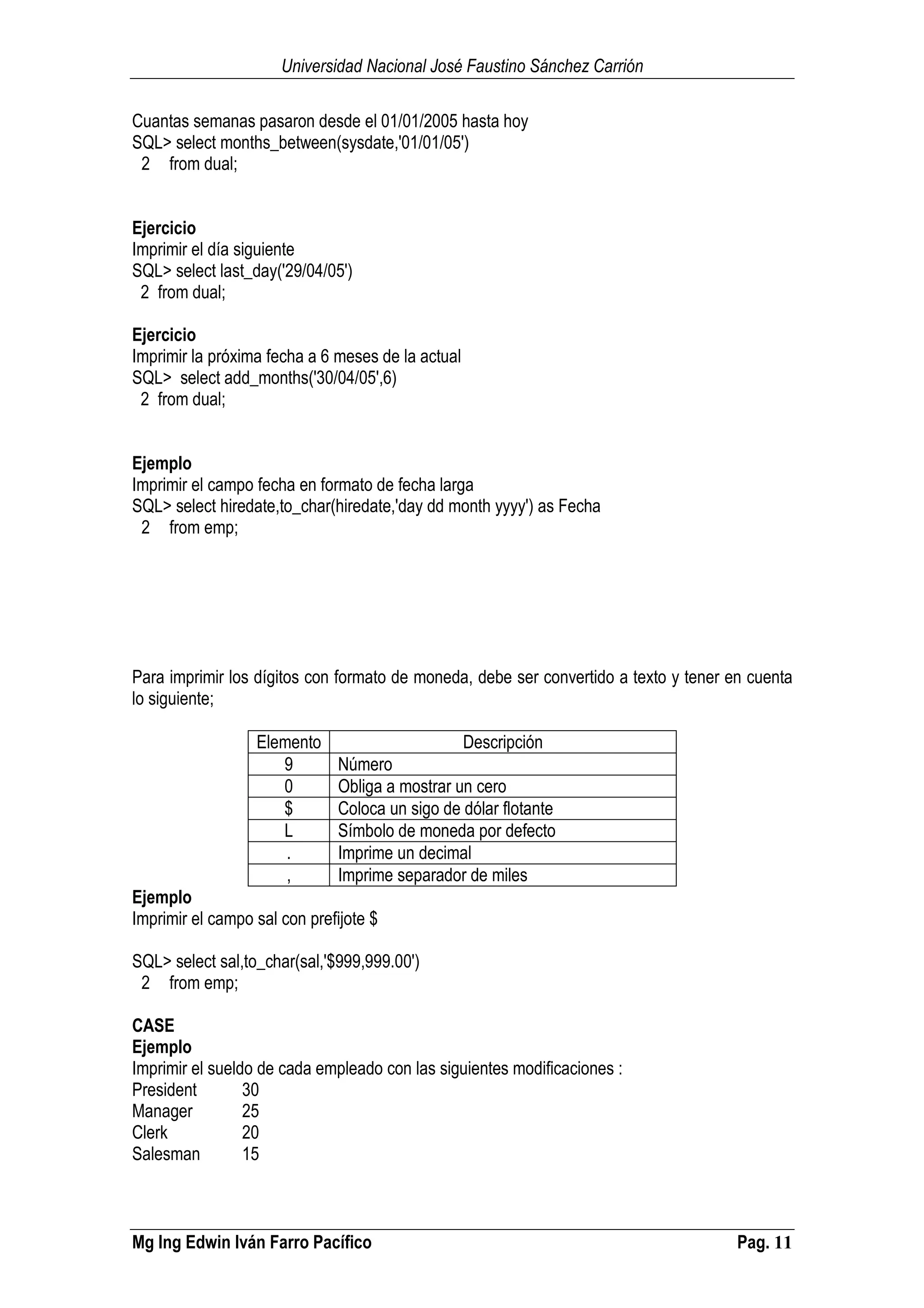 Universidad Nacional José Faustino Sánchez Carrión
Mg Ing Edwin Iván Farro Pacífico Pag. 11
Cuantas semanas pasaron desde el 01/01/2005 hasta hoy
SQL> select months_between(sysdate,'01/01/05')
2 from dual;
Ejercicio
Imprimir el día siguiente
SQL> select last_day('29/04/05')
2 from dual;
Ejercicio
Imprimir la próxima fecha a 6 meses de la actual
SQL> select add_months('30/04/05',6)
2 from dual;
Ejemplo
Imprimir el campo fecha en formato de fecha larga
SQL> select hiredate,to_char(hiredate,'day dd month yyyy') as Fecha
2 from emp;
Para imprimir los dígitos con formato de moneda, debe ser convertido a texto y tener en cuenta
lo siguiente;
Elemento Descripción
9 Número
0 Obliga a mostrar un cero
$ Coloca un sigo de dólar flotante
L Símbolo de moneda por defecto
. Imprime un decimal
, Imprime separador de miles
Ejemplo
Imprimir el campo sal con prefijote $
SQL> select sal,to_char(sal,'$999,999.00')
2 from emp;
CASE
Ejemplo
Imprimir el sueldo de cada empleado con las siguientes modificaciones :
President 30
Manager 25
Clerk 20
Salesman 15
 