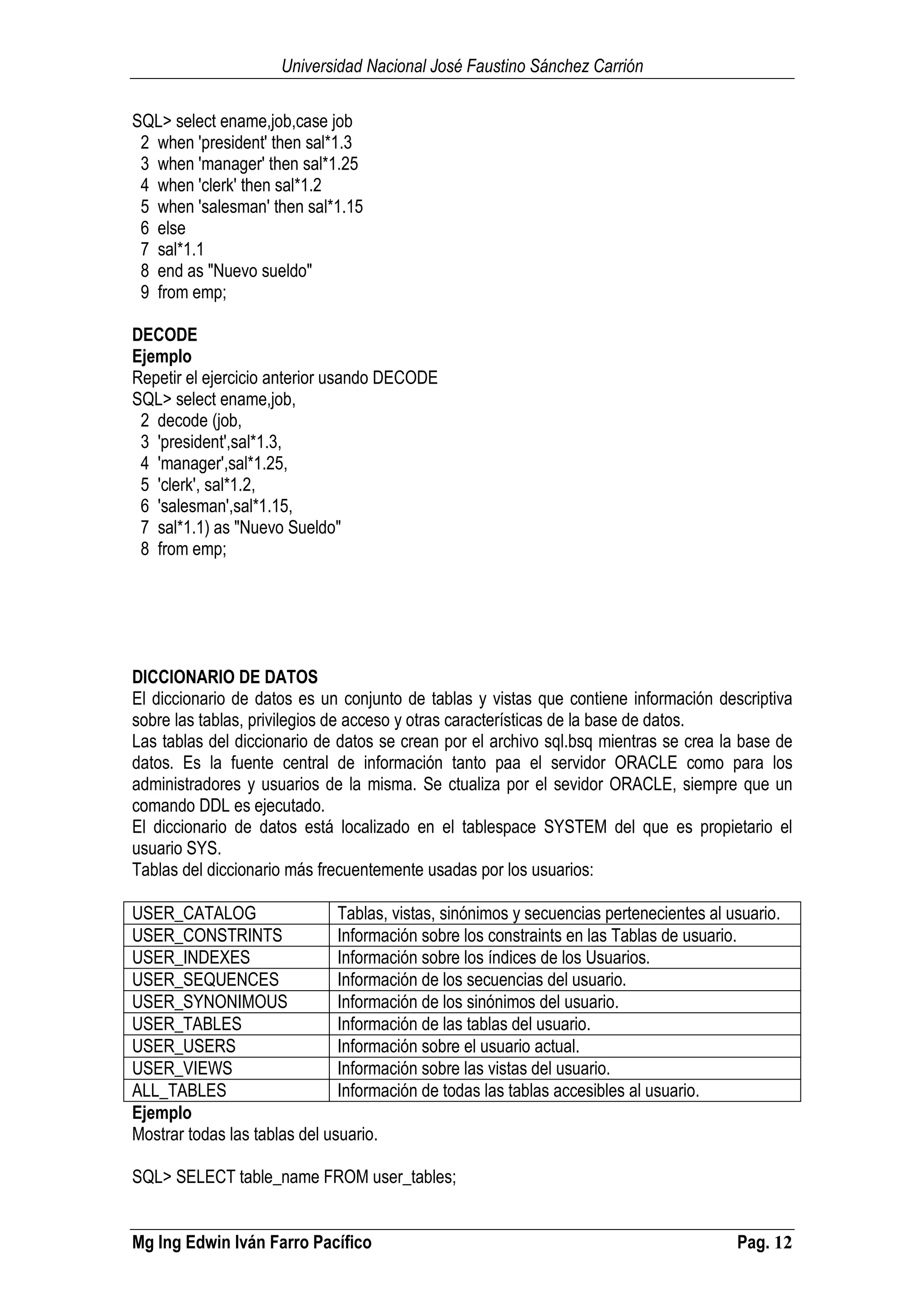 Universidad Nacional José Faustino Sánchez Carrión
Mg Ing Edwin Iván Farro Pacífico Pag. 12
SQL> select ename,job,case job
2 when 'president' then sal*1.3
3 when 'manager' then sal*1.25
4 when 'clerk' then sal*1.2
5 when 'salesman' then sal*1.15
6 else
7 sal*1.1
8 end as "Nuevo sueldo"
9 from emp;
DECODE
Ejemplo
Repetir el ejercicio anterior usando DECODE
SQL> select ename,job,
2 decode (job,
3 'president',sal*1.3,
4 'manager',sal*1.25,
5 'clerk', sal*1.2,
6 'salesman',sal*1.15,
7 sal*1.1) as "Nuevo Sueldo"
8 from emp;
DICCIONARIO DE DATOS
El diccionario de datos es un conjunto de tablas y vistas que contiene información descriptiva
sobre las tablas, privilegios de acceso y otras características de la base de datos.
Las tablas del diccionario de datos se crean por el archivo sql.bsq mientras se crea la base de
datos. Es la fuente central de información tanto paa el servidor ORACLE como para los
administradores y usuarios de la misma. Se ctualiza por el sevidor ORACLE, siempre que un
comando DDL es ejecutado.
El diccionario de datos está localizado en el tablespace SYSTEM del que es propietario el
usuario SYS.
Tablas del diccionario más frecuentemente usadas por los usuarios:
USER_CATALOG Tablas, vistas, sinónimos y secuencias pertenecientes al usuario.
USER_CONSTRINTS Información sobre los constraints en las Tablas de usuario.
USER_INDEXES Información sobre los índices de los Usuarios.
USER_SEQUENCES Información de los secuencias del usuario.
USER_SYNONIMOUS Información de los sinónimos del usuario.
USER_TABLES Información de las tablas del usuario.
USER_USERS Información sobre el usuario actual.
USER_VIEWS Información sobre las vistas del usuario.
ALL_TABLES Información de todas las tablas accesibles al usuario.
Ejemplo
Mostrar todas las tablas del usuario.
SQL> SELECT table_name FROM user_tables;
 