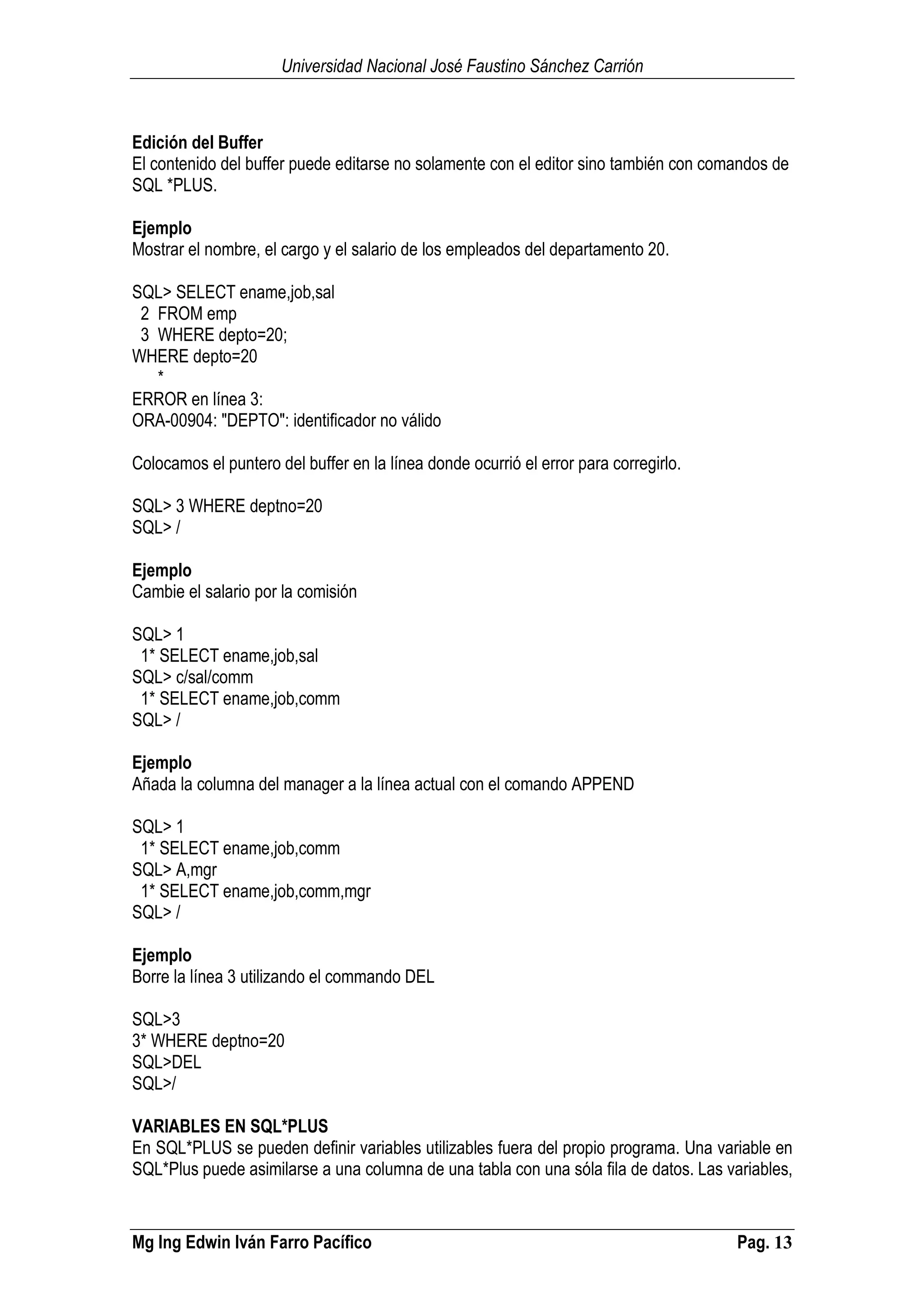 Universidad Nacional José Faustino Sánchez Carrión
Mg Ing Edwin Iván Farro Pacífico Pag. 13
Edición del Buffer
El contenido del buffer puede editarse no solamente con el editor sino también con comandos de
SQL *PLUS.
Ejemplo
Mostrar el nombre, el cargo y el salario de los empleados del departamento 20.
SQL> SELECT ename,job,sal
2 FROM emp
3 WHERE depto=20;
WHERE depto=20
*
ERROR en línea 3:
ORA-00904: "DEPTO": identificador no válido
Colocamos el puntero del buffer en la línea donde ocurrió el error para corregirlo.
SQL> 3 WHERE deptno=20
SQL> /
Ejemplo
Cambie el salario por la comisión
SQL> 1
1* SELECT ename,job,sal
SQL> c/sal/comm
1* SELECT ename,job,comm
SQL> /
Ejemplo
Añada la columna del manager a la línea actual con el comando APPEND
SQL> 1
1* SELECT ename,job,comm
SQL> A,mgr
1* SELECT ename,job,comm,mgr
SQL> /
Ejemplo
Borre la línea 3 utilizando el commando DEL
SQL>3
3* WHERE deptno=20
SQL>DEL
SQL>/
VARIABLES EN SQL*PLUS
En SQL*PLUS se pueden definir variables utilizables fuera del propio programa. Una variable en
SQL*Plus puede asimilarse a una columna de una tabla con una sóla fila de datos. Las variables,
 
