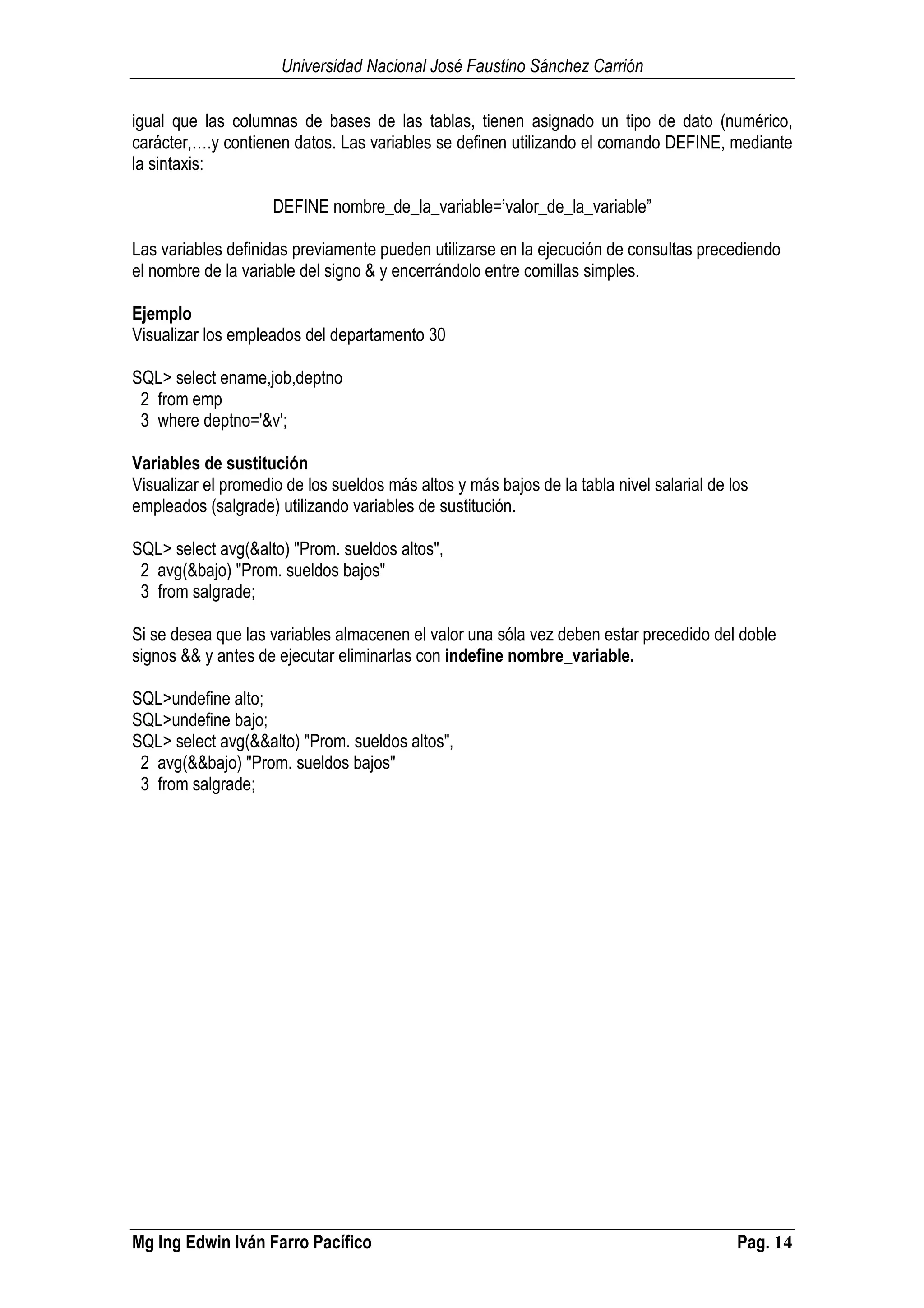 Universidad Nacional José Faustino Sánchez Carrión
Mg Ing Edwin Iván Farro Pacífico Pag. 14
igual que las columnas de bases de las tablas, tienen asignado un tipo de dato (numérico,
carácter,….y contienen datos. Las variables se definen utilizando el comando DEFINE, mediante
la sintaxis:
DEFINE nombre_de_la_variable=’valor_de_la_variable”
Las variables definidas previamente pueden utilizarse en la ejecución de consultas precediendo
el nombre de la variable del signo & y encerrándolo entre comillas simples.
Ejemplo
Visualizar los empleados del departamento 30
SQL> select ename,job,deptno
2 from emp
3 where deptno='&v';
Variables de sustitución
Visualizar el promedio de los sueldos más altos y más bajos de la tabla nivel salarial de los
empleados (salgrade) utilizando variables de sustitución.
SQL> select avg(&alto) "Prom. sueldos altos",
2 avg(&bajo) "Prom. sueldos bajos"
3 from salgrade;
Si se desea que las variables almacenen el valor una sóla vez deben estar precedido del doble
signos && y antes de ejecutar eliminarlas con indefine nombre_variable.
SQL>undefine alto;
SQL>undefine bajo;
SQL> select avg(&&alto) "Prom. sueldos altos",
2 avg(&&bajo) "Prom. sueldos bajos"
3 from salgrade;
 