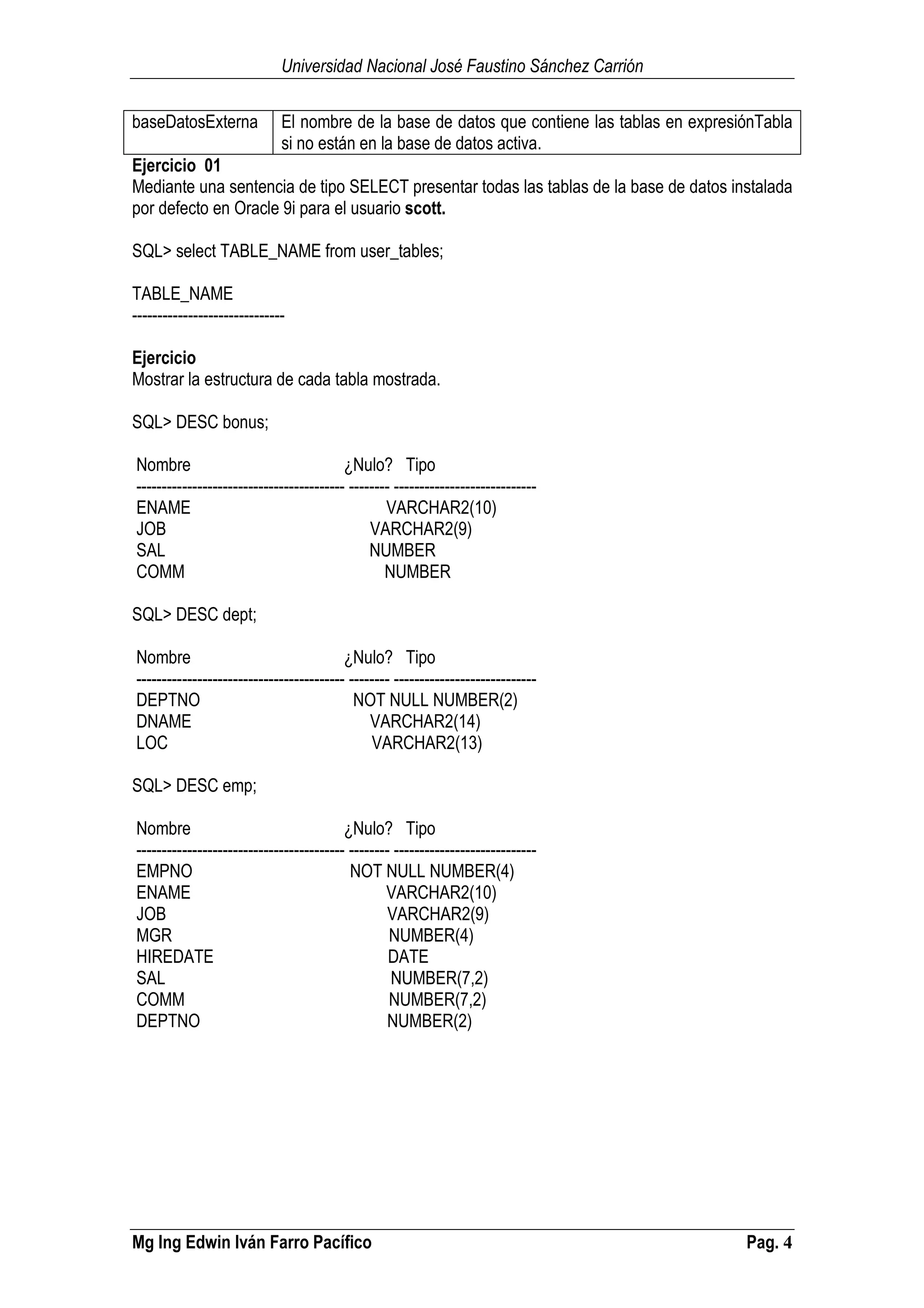 Universidad Nacional José Faustino Sánchez Carrión
Mg Ing Edwin Iván Farro Pacífico Pag. 4
baseDatosExterna El nombre de la base de datos que contiene las tablas en expresiónTabla
si no están en la base de datos activa.
Ejercicio 01
Mediante una sentencia de tipo SELECT presentar todas las tablas de la base de datos instalada
por defecto en Oracle 9i para el usuario scott.
SQL> select TABLE_NAME from user_tables;
TABLE_NAME
------------------------------
Ejercicio
Mostrar la estructura de cada tabla mostrada.
SQL> DESC bonus;
Nombre ¿Nulo? Tipo
----------------------------------------- -------- ----------------------------
ENAME VARCHAR2(10)
JOB VARCHAR2(9)
SAL NUMBER
COMM NUMBER
SQL> DESC dept;
Nombre ¿Nulo? Tipo
----------------------------------------- -------- ----------------------------
DEPTNO NOT NULL NUMBER(2)
DNAME VARCHAR2(14)
LOC VARCHAR2(13)
SQL> DESC emp;
Nombre ¿Nulo? Tipo
----------------------------------------- -------- ----------------------------
EMPNO NOT NULL NUMBER(4)
ENAME VARCHAR2(10)
JOB VARCHAR2(9)
MGR NUMBER(4)
HIREDATE DATE
SAL NUMBER(7,2)
COMM NUMBER(7,2)
DEPTNO NUMBER(2)
 