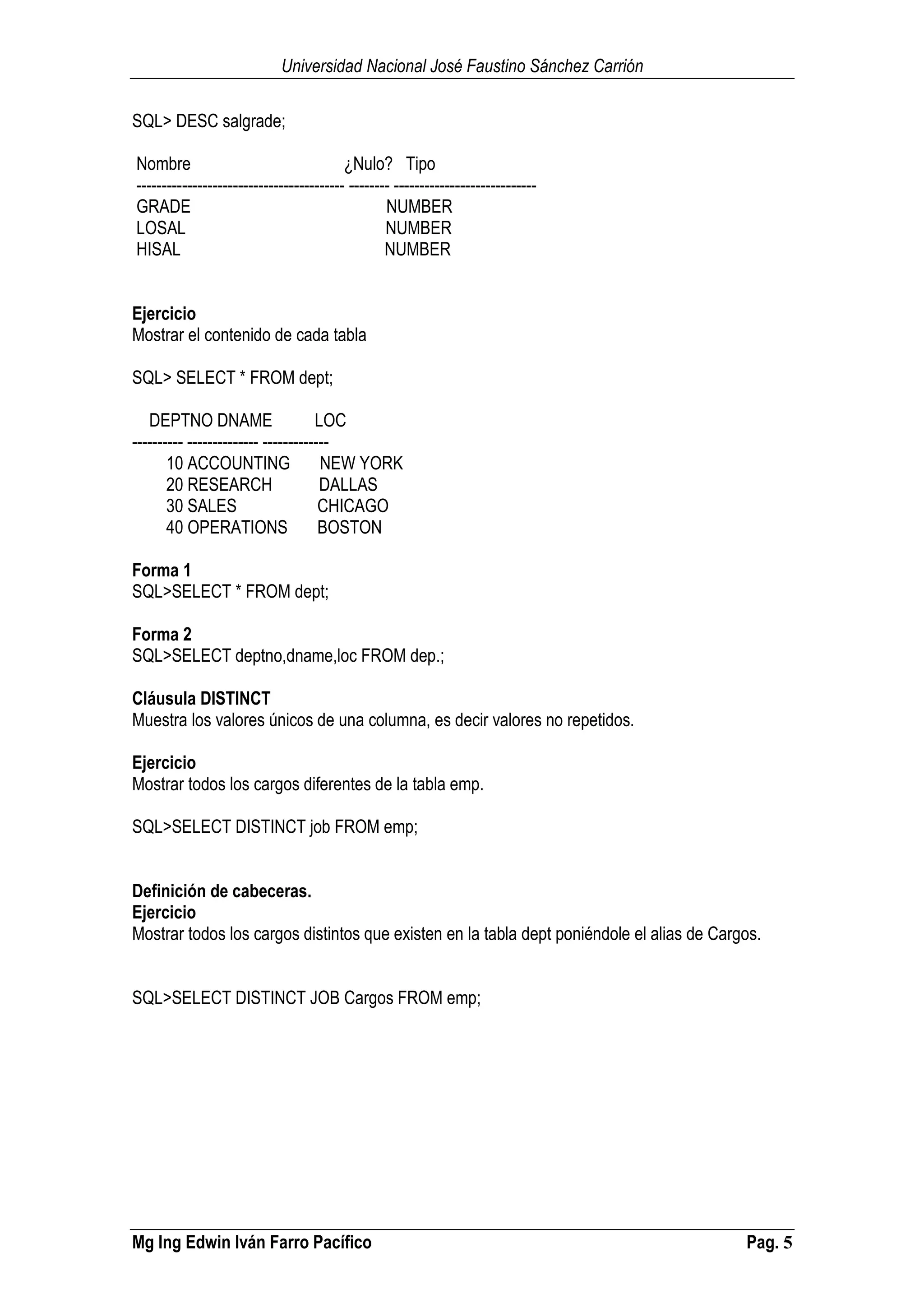 Universidad Nacional José Faustino Sánchez Carrión
Mg Ing Edwin Iván Farro Pacífico Pag. 5
SQL> DESC salgrade;
Nombre ¿Nulo? Tipo
----------------------------------------- -------- ----------------------------
GRADE NUMBER
LOSAL NUMBER
HISAL NUMBER
Ejercicio
Mostrar el contenido de cada tabla
SQL> SELECT * FROM dept;
DEPTNO DNAME LOC
---------- -------------- -------------
10 ACCOUNTING NEW YORK
20 RESEARCH DALLAS
30 SALES CHICAGO
40 OPERATIONS BOSTON
Forma 1
SQL>SELECT * FROM dept;
Forma 2
SQL>SELECT deptno,dname,loc FROM dep.;
Cláusula DISTINCT
Muestra los valores únicos de una columna, es decir valores no repetidos.
Ejercicio
Mostrar todos los cargos diferentes de la tabla emp.
SQL>SELECT DISTINCT job FROM emp;
Definición de cabeceras.
Ejercicio
Mostrar todos los cargos distintos que existen en la tabla dept poniéndole el alias de Cargos.
SQL>SELECT DISTINCT JOB Cargos FROM emp;
 