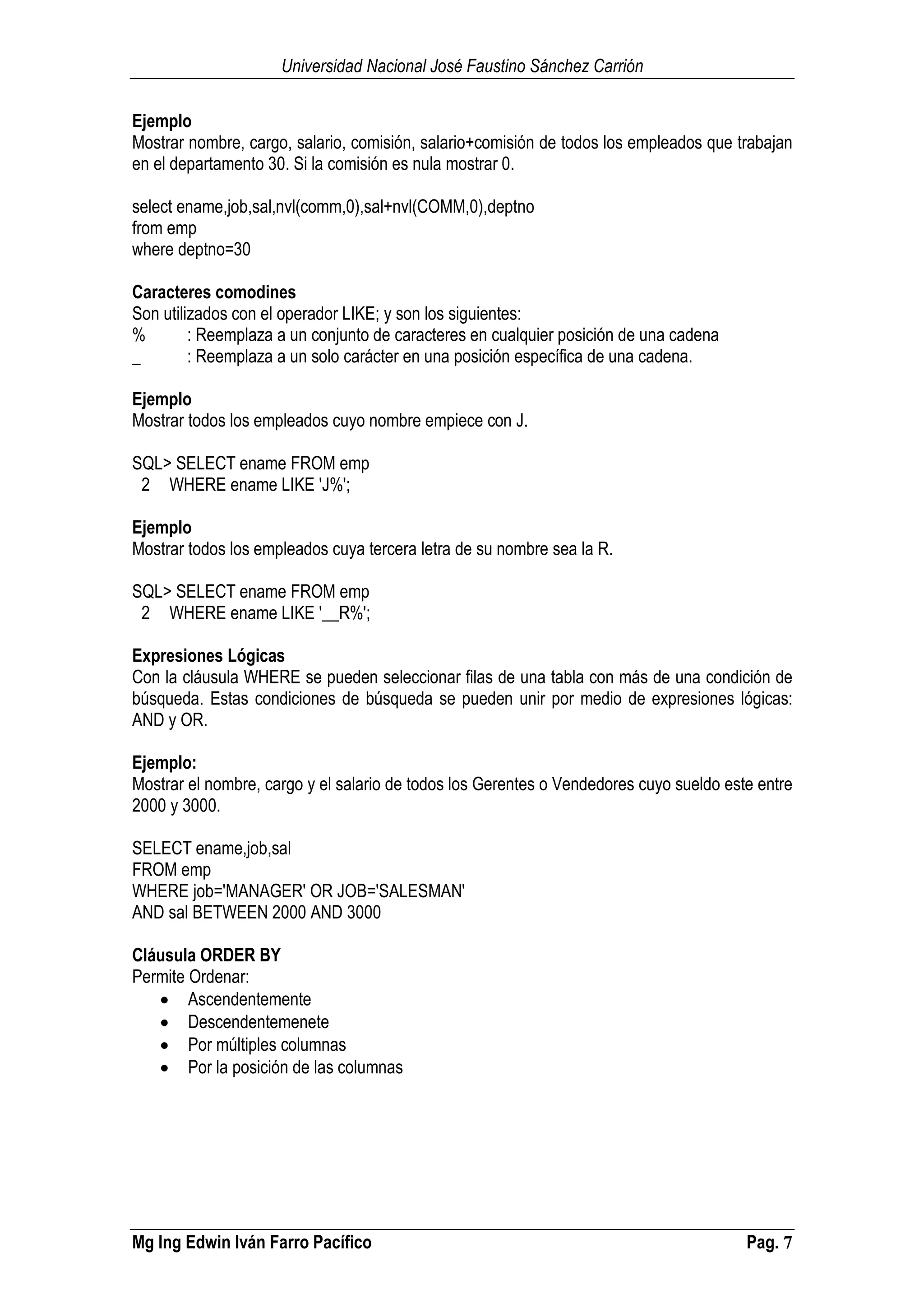 Universidad Nacional José Faustino Sánchez Carrión
Mg Ing Edwin Iván Farro Pacífico Pag. 7
Ejemplo
Mostrar nombre, cargo, salario, comisión, salario+comisión de todos los empleados que trabajan
en el departamento 30. Si la comisión es nula mostrar 0.
select ename,job,sal,nvl(comm,0),sal+nvl(COMM,0),deptno
from emp
where deptno=30
Caracteres comodines
Son utilizados con el operador LIKE; y son los siguientes:
% : Reemplaza a un conjunto de caracteres en cualquier posición de una cadena
_ : Reemplaza a un solo carácter en una posición específica de una cadena.
Ejemplo
Mostrar todos los empleados cuyo nombre empiece con J.
SQL> SELECT ename FROM emp
2 WHERE ename LIKE 'J%';
Ejemplo
Mostrar todos los empleados cuya tercera letra de su nombre sea la R.
SQL> SELECT ename FROM emp
2 WHERE ename LIKE '__R%';
Expresiones Lógicas
Con la cláusula WHERE se pueden seleccionar filas de una tabla con más de una condición de
búsqueda. Estas condiciones de búsqueda se pueden unir por medio de expresiones lógicas:
AND y OR.
Ejemplo:
Mostrar el nombre, cargo y el salario de todos los Gerentes o Vendedores cuyo sueldo este entre
2000 y 3000.
SELECT ename,job,sal
FROM emp
WHERE job='MANAGER' OR JOB='SALESMAN'
AND sal BETWEEN 2000 AND 3000
Cláusula ORDER BY
Permite Ordenar:
 Ascendentemente
 Descendentemenete
 Por múltiples columnas
 Por la posición de las columnas
 