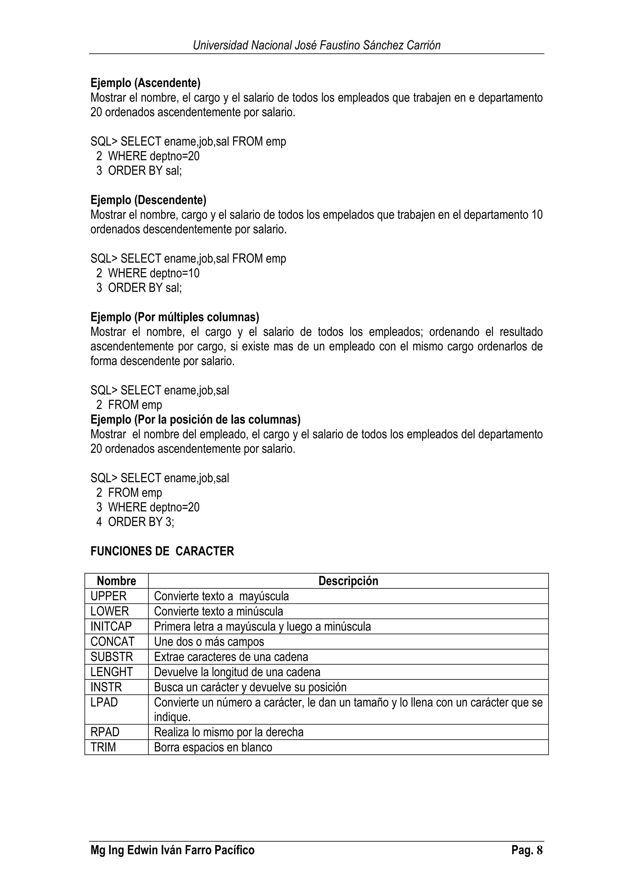 Universidad Nacional José Faustino Sánchez Carrión
Mg Ing Edwin Iván Farro Pacífico Pag. 8
Ejemplo (Ascendente)
Mostrar el nombre, el cargo y el salario de todos los empleados que trabajen en e departamento
20 ordenados ascendentemente por salario.
SQL> SELECT ename,job,sal FROM emp
2 WHERE deptno=20
3 ORDER BY sal;
Ejemplo (Descendente)
Mostrar el nombre, cargo y el salario de todos los empelados que trabajen en el departamento 10
ordenados descendentemente por salario.
SQL> SELECT ename,job,sal FROM emp
2 WHERE deptno=10
3 ORDER BY sal;
Ejemplo (Por múltiples columnas)
Mostrar el nombre, el cargo y el salario de todos los empleados; ordenando el resultado
ascendentemente por cargo, si existe mas de un empleado con el mismo cargo ordenarlos de
forma descendente por salario.
SQL> SELECT ename,job,sal
2 FROM emp
Ejemplo (Por la posición de las columnas)
Mostrar el nombre del empleado, el cargo y el salario de todos los empleados del departamento
20 ordenados ascendentemente por salario.
SQL> SELECT ename,job,sal
2 FROM emp
3 WHERE deptno=20
4 ORDER BY 3;
FUNCIONES DE CARACTER
Nombre Descripción
UPPER Convierte texto a mayúscula
LOWER Convierte texto a minúscula
INITCAP Primera letra a mayúscula y luego a minúscula
CONCAT Une dos o más campos
SUBSTR Extrae caracteres de una cadena
LENGHT Devuelve la longitud de una cadena
INSTR Busca un carácter y devuelve su posición
LPAD Convierte un número a carácter, le dan un tamaño y lo llena con un carácter que se
indique.
RPAD Realiza lo mismo por la derecha
TRIM Borra espacios en blanco
 