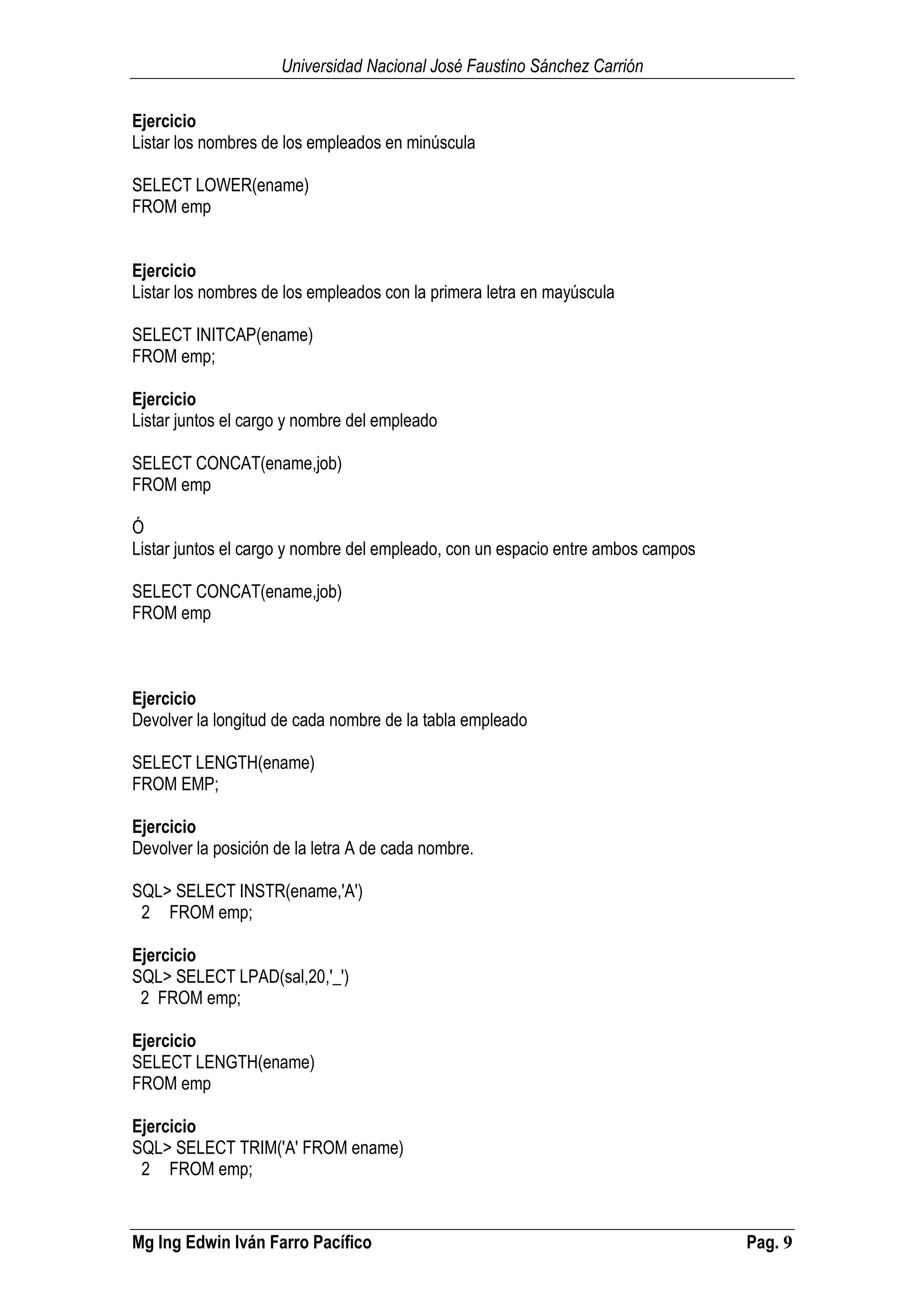 Universidad Nacional José Faustino Sánchez Carrión
Mg Ing Edwin Iván Farro Pacífico Pag. 9
Ejercicio
Listar los nombres de los empleados en minúscula
SELECT LOWER(ename)
FROM emp
Ejercicio
Listar los nombres de los empleados con la primera letra en mayúscula
SELECT INITCAP(ename)
FROM emp;
Ejercicio
Listar juntos el cargo y nombre del empleado
SELECT CONCAT(ename,job)
FROM emp
Ó
Listar juntos el cargo y nombre del empleado, con un espacio entre ambos campos
SELECT CONCAT(ename,job)
FROM emp
Ejercicio
Devolver la longitud de cada nombre de la tabla empleado
SELECT LENGTH(ename)
FROM EMP;
Ejercicio
Devolver la posición de la letra A de cada nombre.
SQL> SELECT INSTR(ename,'A')
2 FROM emp;
Ejercicio
SQL> SELECT LPAD(sal,20,'_')
2 FROM emp;
Ejercicio
SELECT LENGTH(ename)
FROM emp
Ejercicio
SQL> SELECT TRIM('A' FROM ename)
2 FROM emp;
 