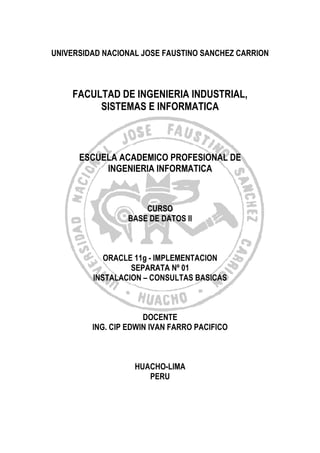 UNIVERSIDAD NACIONAL JOSE FAUSTINO SANCHEZ CARRION
FACULTAD DE INGENIERIA INDUSTRIAL,
SISTEMAS E INFORMATICA
ESCUELA ACADEMICO PROFESIONAL DE
INGENIERIA INFORMATICA
CURSO
BASE DE DATOS II
ORACLE 11g - IMPLEMENTACION
SEPARATA Nº 01
INSTALACION – CONSULTAS BASICAS
DOCENTE
ING. CIP EDWIN IVAN FARRO PACIFICO
HUACHO-LIMA
PERU
 