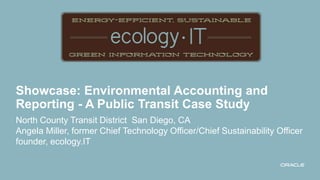 Showcase: Environmental Accounting and
Reporting - A Public Transit Case Study
North County Transit District San Diego, CA
Angela Miller, former Chief Technology Officer/Chief Sustainability Officer
founder, ecology.IT
 