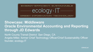 Showcase: Middleware
Oracle Environmental Accounting and Reporting
through JD Edwards
North County Transit District San Diego, CA
Angela Miller, former Chief Technology Officer/Chief Sustainability Officer
founder, ecology.IT
 