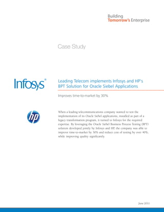 Leading Telecom implements Infosys and HP's
BPT Solution for Oracle Siebel Applications

Improves time-to-market by 30%



When a leading telecommunications company wanted to test the
implementation of its Oracle Siebel applications, installed as part of a
legacy transformation program, it turned to Infosys for the required
expertise. By leveraging the Oracle Siebel Business Process Testing (BPT)
solution developed jointly by Infosys and HP, the company was able to
improve time-to-market by 30% and reduce cost of testing by over 40%,




                                                     Infosys – Case Study | 1
                                                                  June 2011
 
