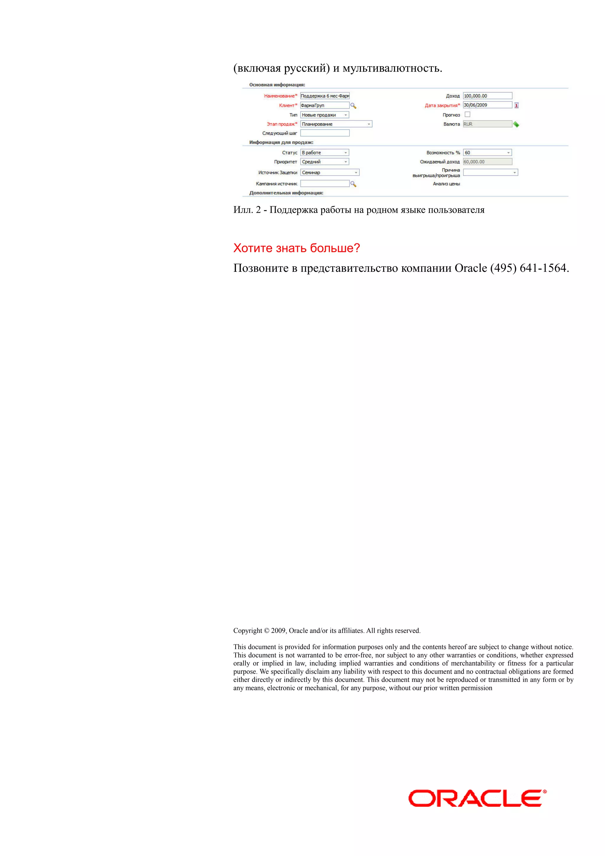 (включая русский) и мультивалютность.




Илл. 2 - Поддержка работы на родном языке пользователя


Хотите знать больше?
Позвоните в представительство компании Oracle (495) 641-1564.




Copyright © 2009, Oracle and/or its affiliates. All rights reserved.

This document is provided for information purposes only and the contents hereof are subject to change without notice.
This document is not warranted to be error-free, nor subject to any other warranties or conditions, whether expressed
orally or implied in law, including implied warranties and conditions of merchantability or fitness for a particular
purpose. We specifically disclaim any liability with respect to this document and no contractual obligations are formed
either directly or indirectly by this document. This document may not be reproduced or transmitted in any form or by
any means, electronic or mechanical, for any purpose, without our prior written permission
 