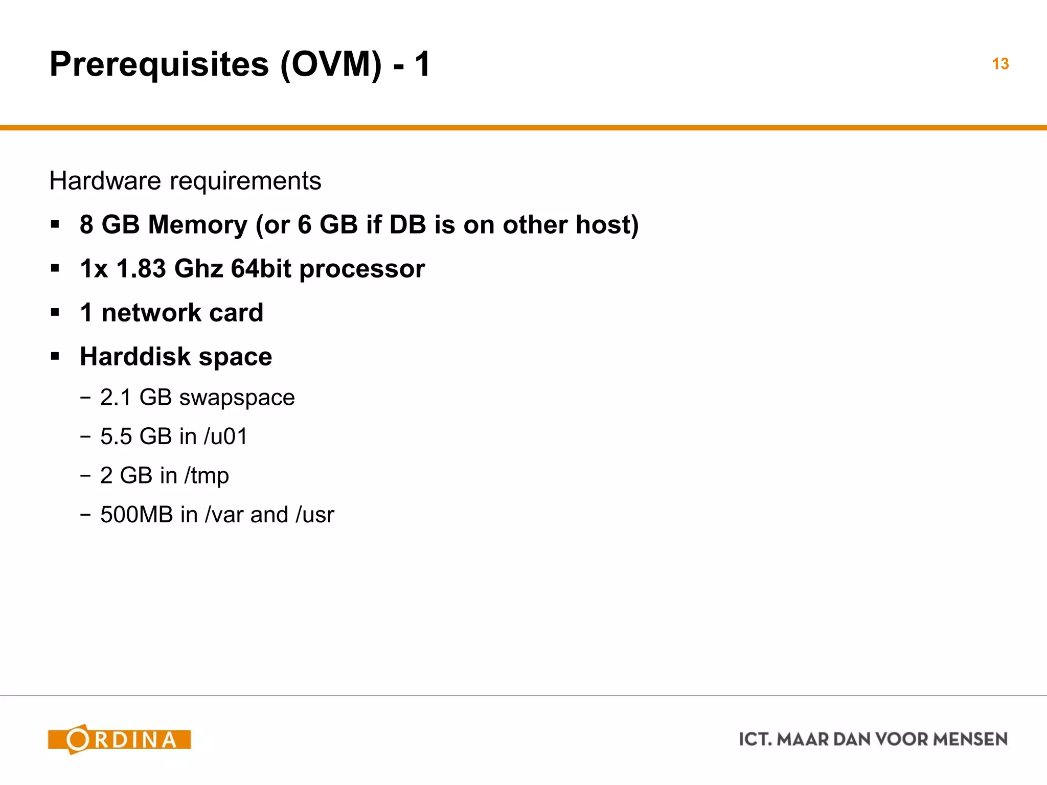 Prerequisites (OVM) - 1
Hardware requirements
 8 GB Memory (or 6 GB if DB is on other host)
 1x 1.83 Ghz 64bit processor
 1 network card
 Harddisk space
− 2.1 GB swapspace
− 5.5 GB in /u01
− 2 GB in /tmp
− 500MB in /var and /usr
13
 