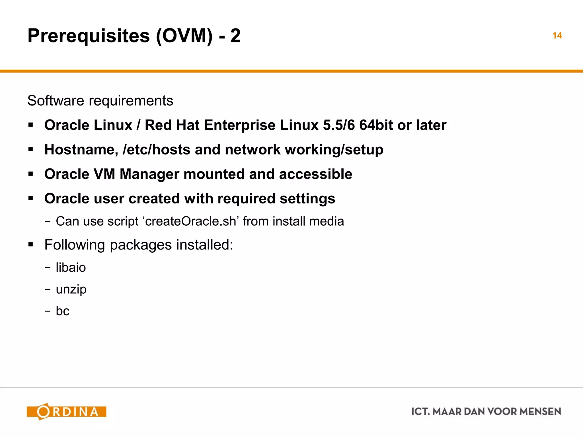 Prerequisites (OVM) - 2
Software requirements
 Oracle Linux / Red Hat Enterprise Linux 5.5/6 64bit or later
 Hostname, /etc/hosts and network working/setup
 Oracle VM Manager mounted and accessible
 Oracle user created with required settings
− Can use script ‘createOracle.sh’ from install media
 Following packages installed:
− libaio
− unzip
− bc
14
 