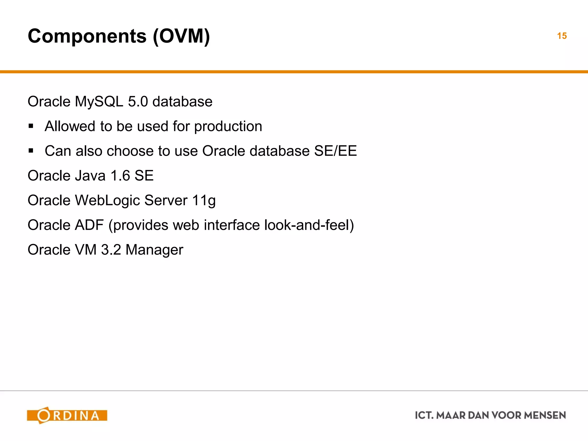 Components (OVM)
Oracle MySQL 5.0 database
 Allowed to be used for production
 Can also choose to use Oracle database SE/EE
Oracle Java 1.6 SE
Oracle WebLogic Server 11g
Oracle ADF (provides web interface look-and-feel)
Oracle VM 3.2 Manager
15
 