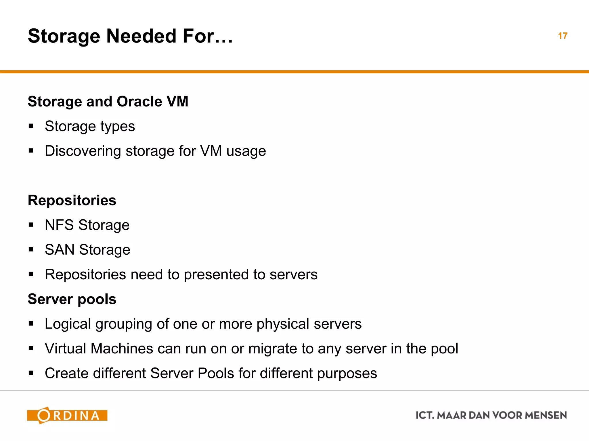 Storage Needed For…
Storage and Oracle VM
 Storage types
 Discovering storage for VM usage
Repositories
 NFS Storage
 SAN Storage
 Repositories need to presented to servers
Server pools
 Logical grouping of one or more physical servers
 Virtual Machines can run on or migrate to any server in the pool
 Create different Server Pools for different purposes
17
 
