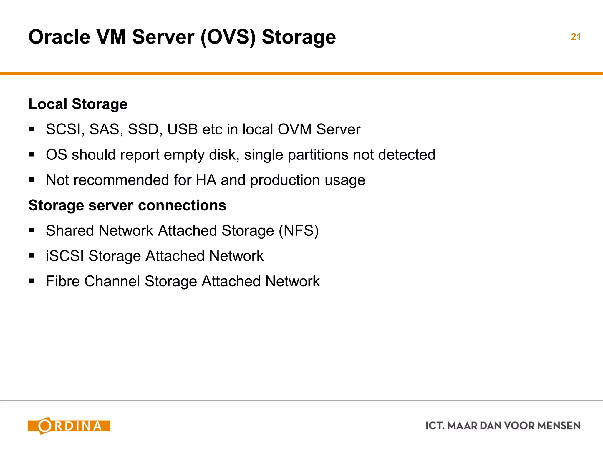 Oracle VM Server (OVS) Storage
Local Storage
 SCSI, SAS, SSD, USB etc in local OVM Server
 OS should report empty disk, single partitions not detected
 Not recommended for HA and production usage
Storage server connections
 Shared Network Attached Storage (NFS)
 iSCSI Storage Attached Network
 Fibre Channel Storage Attached Network
21
 