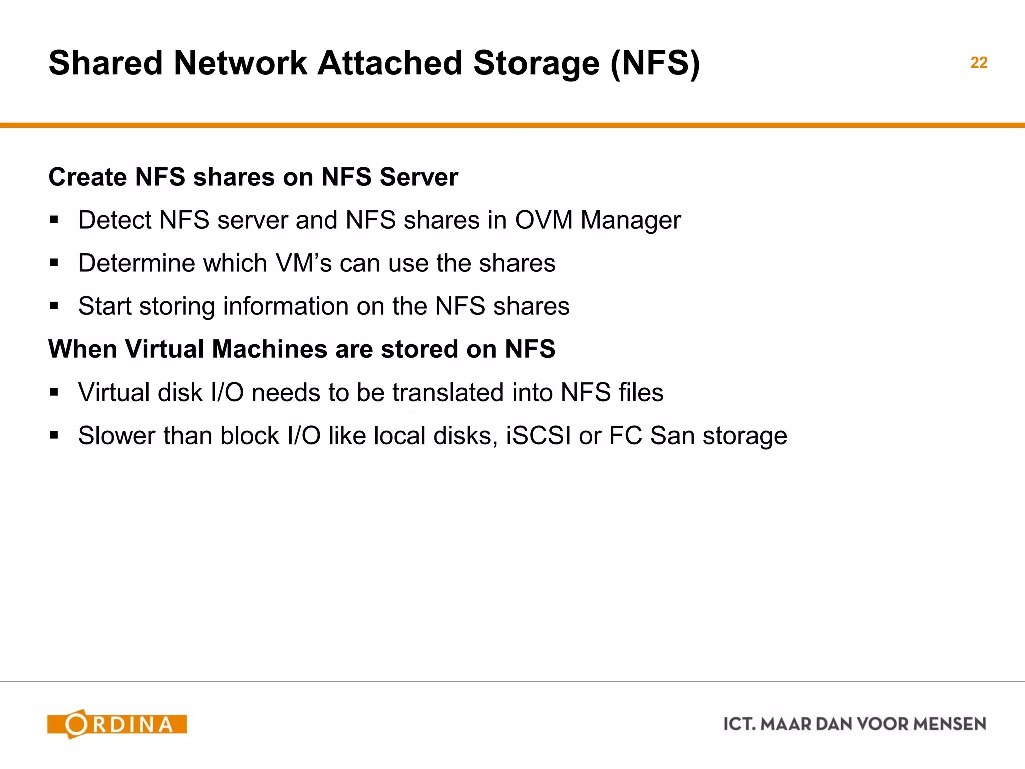 Shared Network Attached Storage (NFS)
Create NFS shares on NFS Server
 Detect NFS server and NFS shares in OVM Manager
 Determine which VM’s can use the shares
 Start storing information on the NFS shares
When Virtual Machines are stored on NFS
 Virtual disk I/O needs to be translated into NFS files
 Slower than block I/O like local disks, iSCSI or FC San storage
22
 