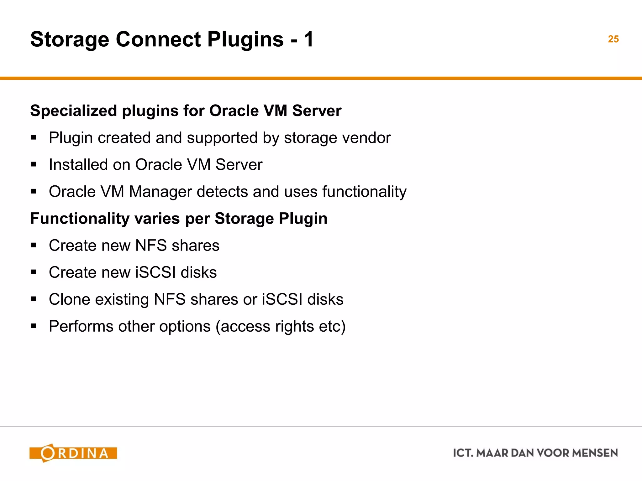 Storage Connect Plugins - 1
Specialized plugins for Oracle VM Server
 Plugin created and supported by storage vendor
 Installed on Oracle VM Server
 Oracle VM Manager detects and uses functionality
Functionality varies per Storage Plugin
 Create new NFS shares
 Create new iSCSI disks
 Clone existing NFS shares or iSCSI disks
 Performs other options (access rights etc)
25
 