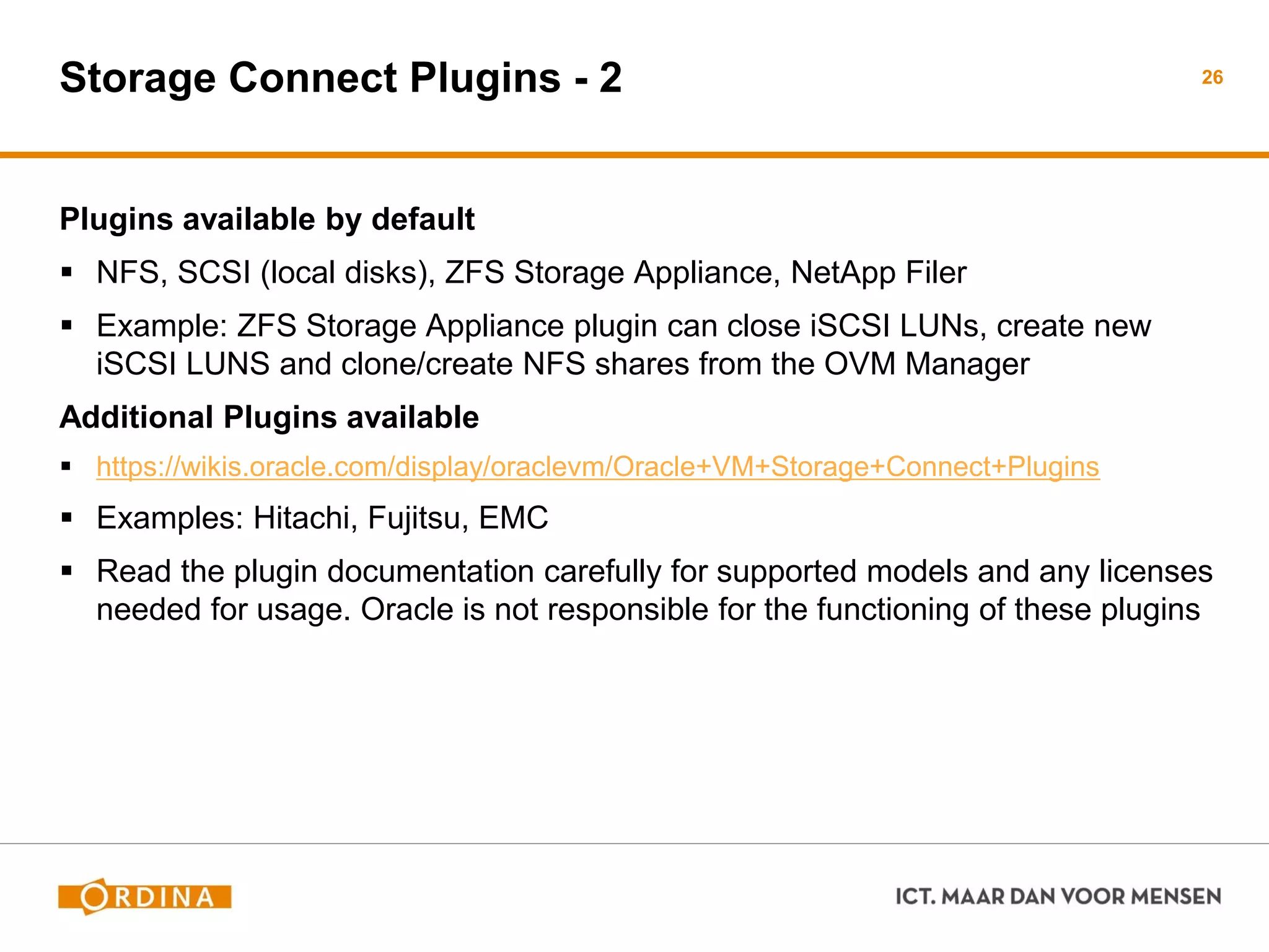 Storage Connect Plugins - 2
Plugins available by default
 NFS, SCSI (local disks), ZFS Storage Appliance, NetApp Filer
 Example: ZFS Storage Appliance plugin can close iSCSI LUNs, create new
iSCSI LUNS and clone/create NFS shares from the OVM Manager
Additional Plugins available
 https://wikis.oracle.com/display/oraclevm/Oracle+VM+Storage+Connect+Plugins
 Examples: Hitachi, Fujitsu, EMC
 Read the plugin documentation carefully for supported models and any licenses
needed for usage. Oracle is not responsible for the functioning of these plugins
26
 