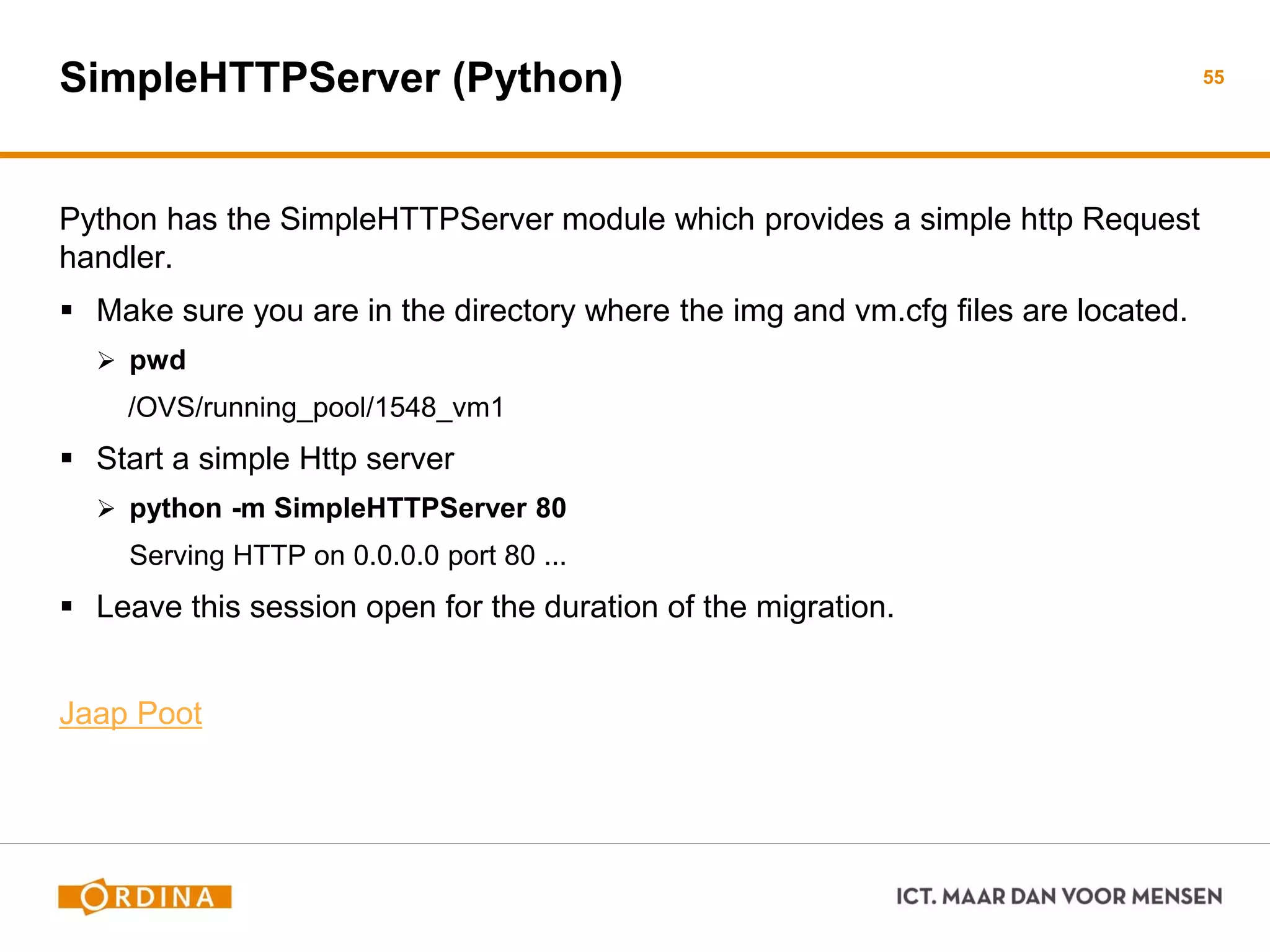SimpleHTTPServer (Python)
Python has the SimpleHTTPServer module which provides a simple http Request
handler.
 Make sure you are in the directory where the img and vm.cfg files are located.
 pwd
/OVS/running_pool/1548_vm1
 Start a simple Http server
 python -m SimpleHTTPServer 80
Serving HTTP on 0.0.0.0 port 80 ...
 Leave this session open for the duration of the migration.
Jaap Poot
55
 