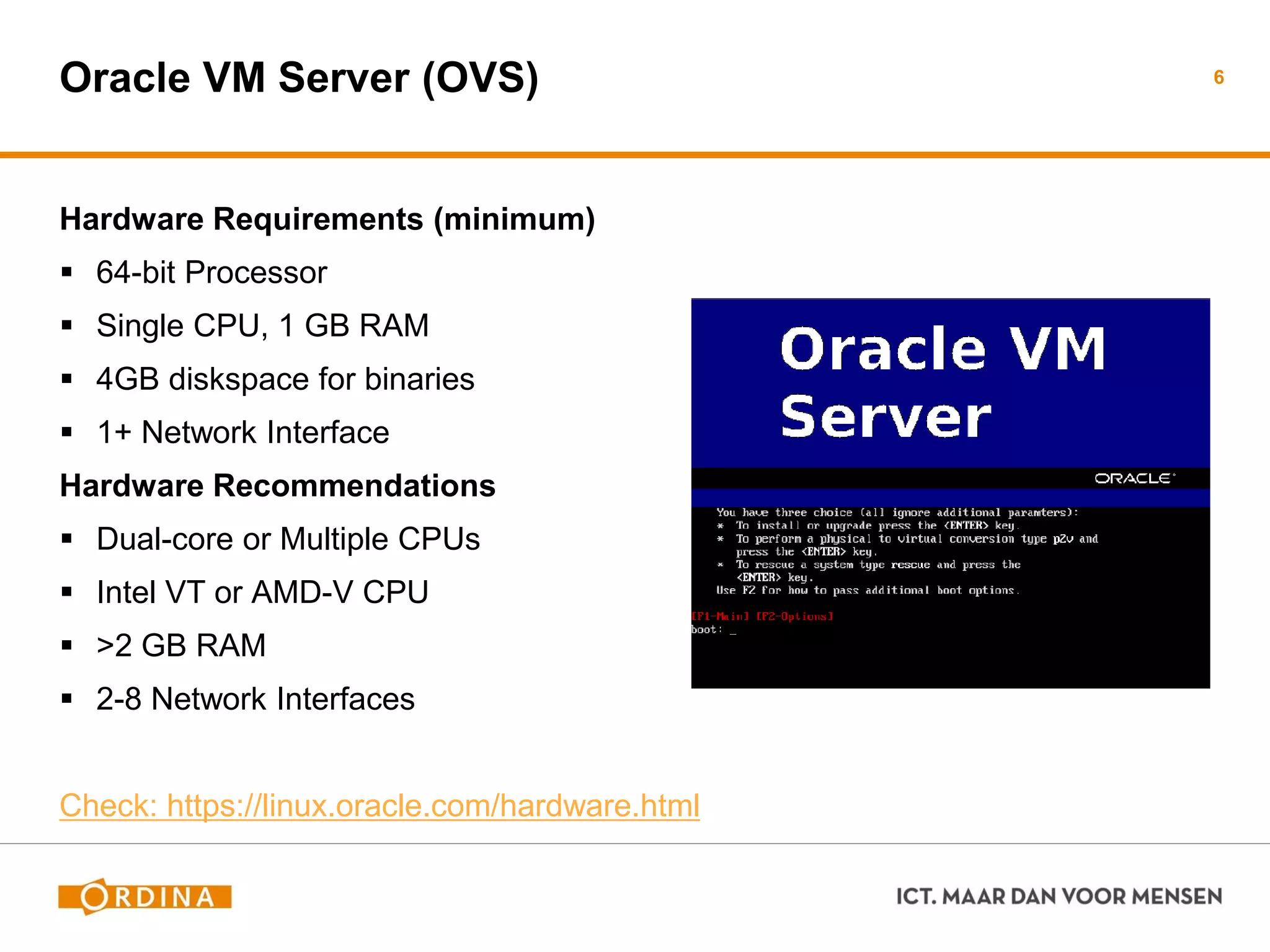 Oracle VM Server (OVS)
Hardware Requirements (minimum)
 64-bit Processor
 Single CPU, 1 GB RAM
 4GB diskspace for binaries
 1+ Network Interface
Hardware Recommendations
 Dual-core or Multiple CPUs
 Intel VT or AMD-V CPU
 >2 GB RAM
 2-8 Network Interfaces
Check: https://linux.oracle.com/hardware.html
6
 